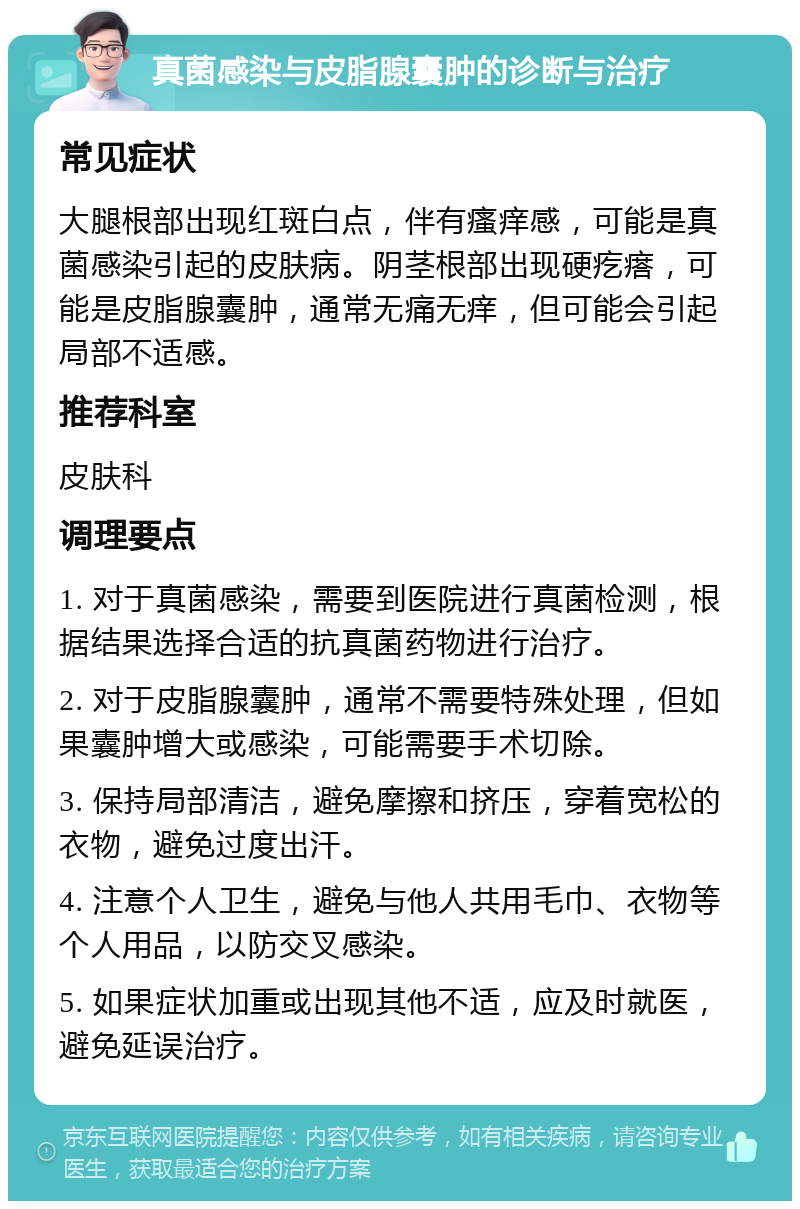 真菌感染与皮脂腺囊肿的诊断与治疗 常见症状 大腿根部出现红斑白点，伴有瘙痒感，可能是真菌感染引起的皮肤病。阴茎根部出现硬疙瘩，可能是皮脂腺囊肿，通常无痛无痒，但可能会引起局部不适感。 推荐科室 皮肤科 调理要点 1. 对于真菌感染，需要到医院进行真菌检测，根据结果选择合适的抗真菌药物进行治疗。 2. 对于皮脂腺囊肿，通常不需要特殊处理，但如果囊肿增大或感染，可能需要手术切除。 3. 保持局部清洁，避免摩擦和挤压，穿着宽松的衣物，避免过度出汗。 4. 注意个人卫生，避免与他人共用毛巾、衣物等个人用品，以防交叉感染。 5. 如果症状加重或出现其他不适，应及时就医，避免延误治疗。