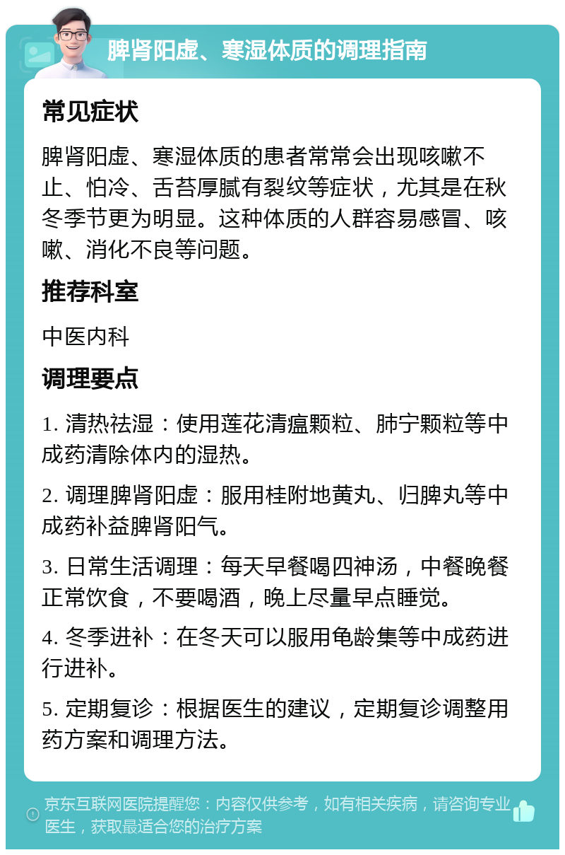 脾肾阳虚、寒湿体质的调理指南 常见症状 脾肾阳虚、寒湿体质的患者常常会出现咳嗽不止、怕冷、舌苔厚腻有裂纹等症状，尤其是在秋冬季节更为明显。这种体质的人群容易感冒、咳嗽、消化不良等问题。 推荐科室 中医内科 调理要点 1. 清热祛湿：使用莲花清瘟颗粒、肺宁颗粒等中成药清除体内的湿热。 2. 调理脾肾阳虚：服用桂附地黄丸、归脾丸等中成药补益脾肾阳气。 3. 日常生活调理：每天早餐喝四神汤，中餐晚餐正常饮食，不要喝酒，晚上尽量早点睡觉。 4. 冬季进补：在冬天可以服用龟龄集等中成药进行进补。 5. 定期复诊：根据医生的建议，定期复诊调整用药方案和调理方法。