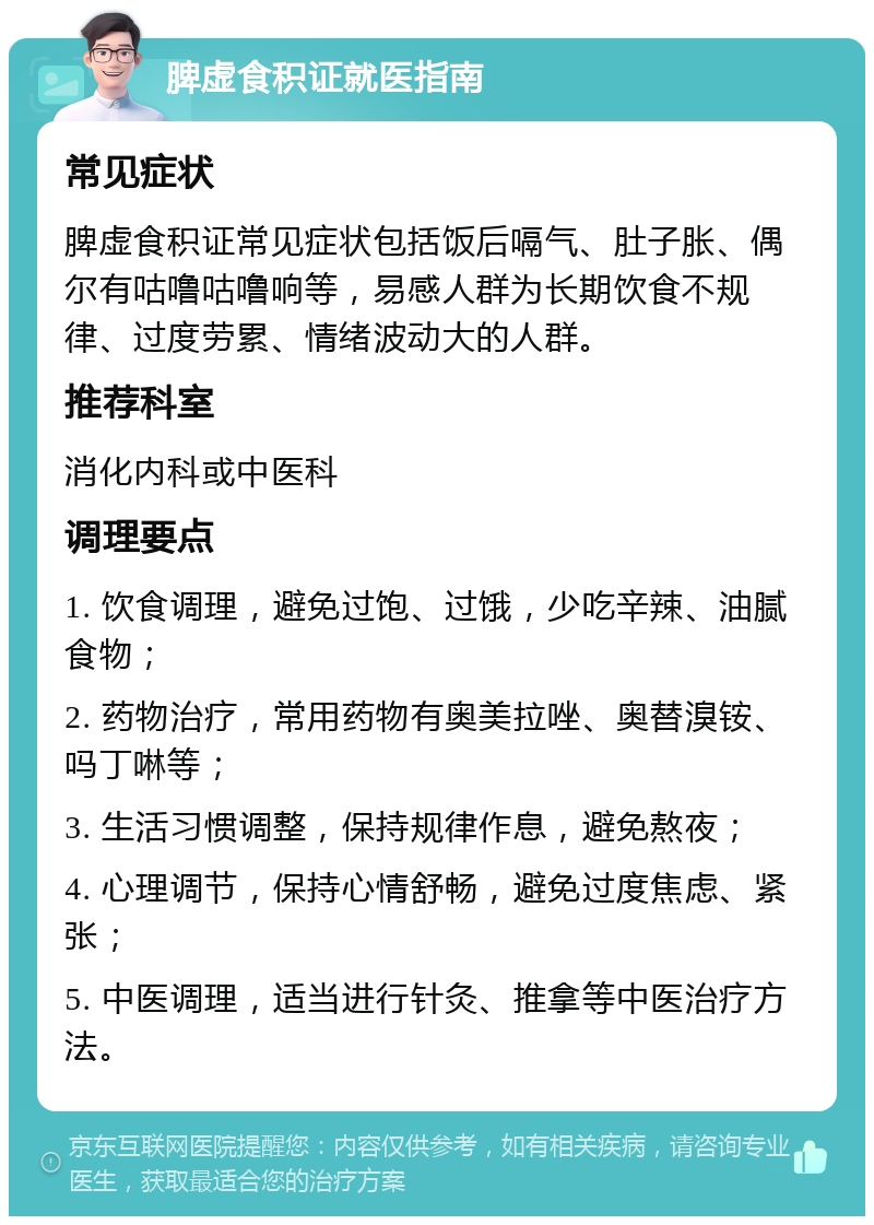 脾虚食积证就医指南 常见症状 脾虚食积证常见症状包括饭后嗝气、肚子胀、偶尔有咕噜咕噜响等，易感人群为长期饮食不规律、过度劳累、情绪波动大的人群。 推荐科室 消化内科或中医科 调理要点 1. 饮食调理，避免过饱、过饿，少吃辛辣、油腻食物； 2. 药物治疗，常用药物有奥美拉唑、奥替溴铵、吗丁啉等； 3. 生活习惯调整，保持规律作息，避免熬夜； 4. 心理调节，保持心情舒畅，避免过度焦虑、紧张； 5. 中医调理，适当进行针灸、推拿等中医治疗方法。