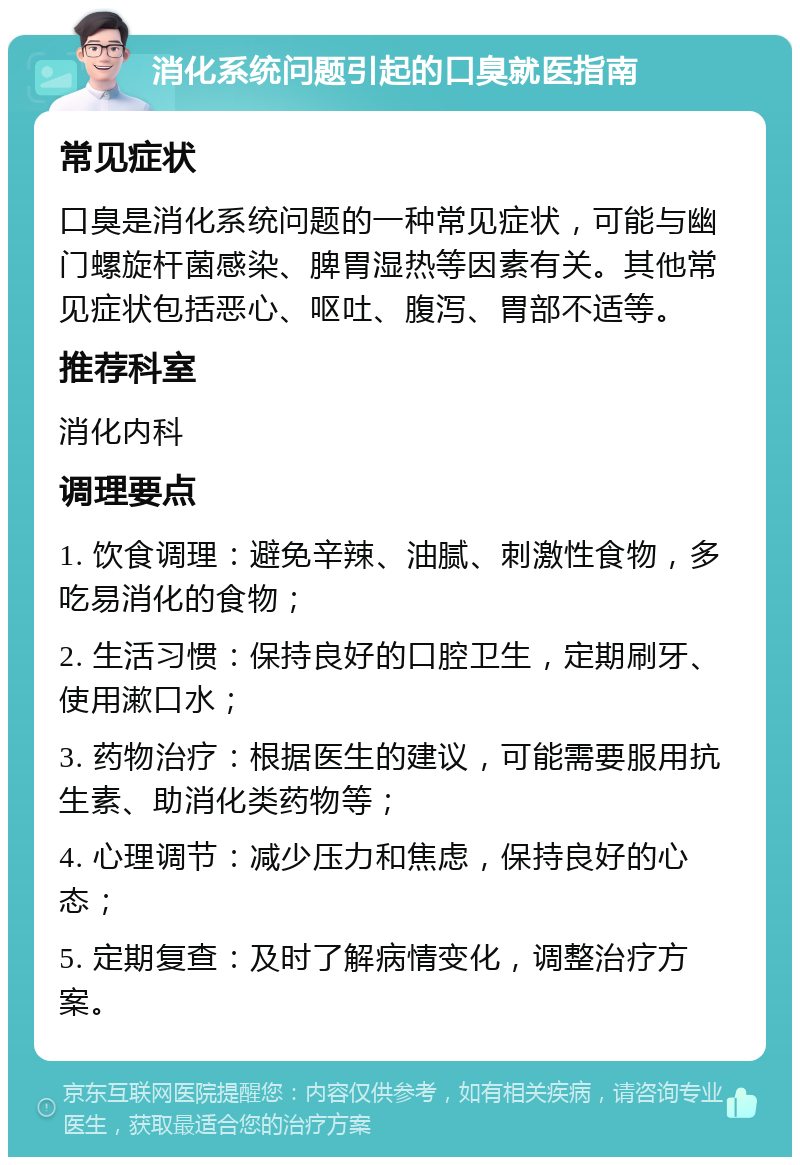 消化系统问题引起的口臭就医指南 常见症状 口臭是消化系统问题的一种常见症状，可能与幽门螺旋杆菌感染、脾胃湿热等因素有关。其他常见症状包括恶心、呕吐、腹泻、胃部不适等。 推荐科室 消化内科 调理要点 1. 饮食调理：避免辛辣、油腻、刺激性食物，多吃易消化的食物； 2. 生活习惯：保持良好的口腔卫生，定期刷牙、使用漱口水； 3. 药物治疗：根据医生的建议，可能需要服用抗生素、助消化类药物等； 4. 心理调节：减少压力和焦虑，保持良好的心态； 5. 定期复查：及时了解病情变化，调整治疗方案。