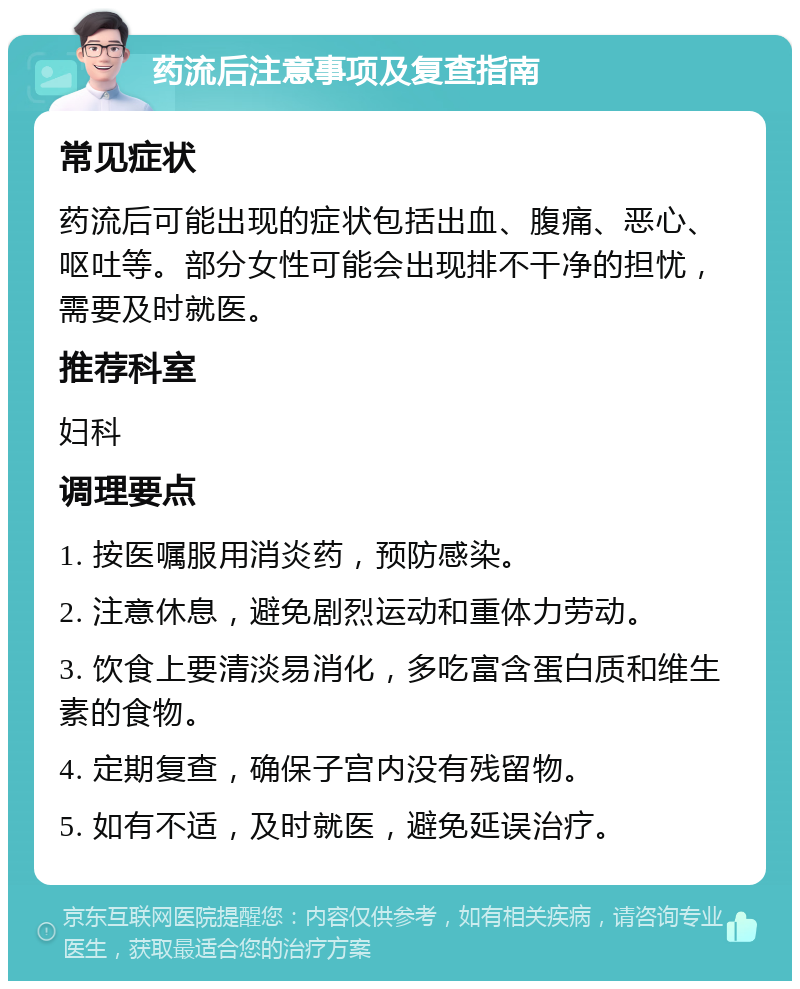 药流后注意事项及复查指南 常见症状 药流后可能出现的症状包括出血、腹痛、恶心、呕吐等。部分女性可能会出现排不干净的担忧，需要及时就医。 推荐科室 妇科 调理要点 1. 按医嘱服用消炎药，预防感染。 2. 注意休息，避免剧烈运动和重体力劳动。 3. 饮食上要清淡易消化，多吃富含蛋白质和维生素的食物。 4. 定期复查，确保子宫内没有残留物。 5. 如有不适，及时就医，避免延误治疗。