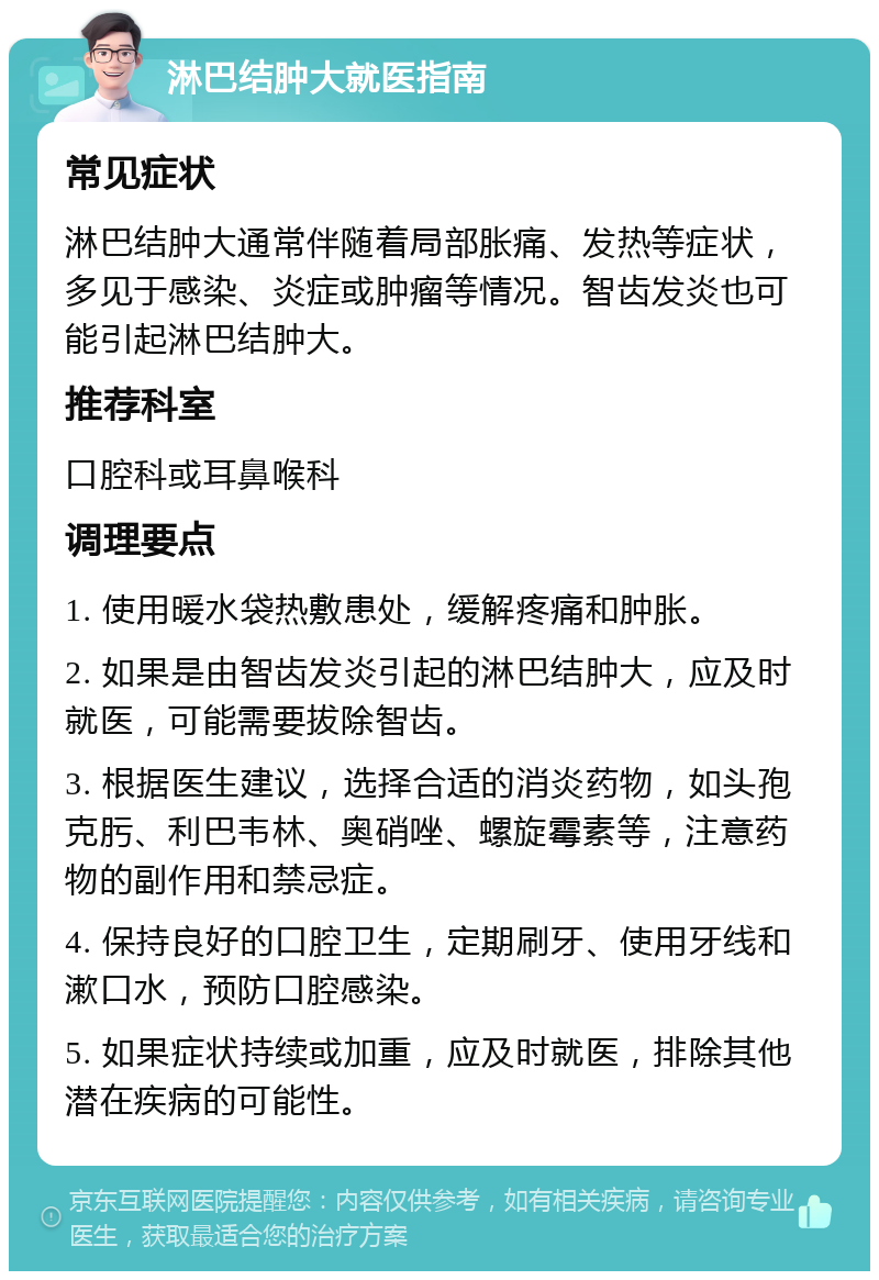 淋巴结肿大就医指南 常见症状 淋巴结肿大通常伴随着局部胀痛、发热等症状，多见于感染、炎症或肿瘤等情况。智齿发炎也可能引起淋巴结肿大。 推荐科室 口腔科或耳鼻喉科 调理要点 1. 使用暖水袋热敷患处，缓解疼痛和肿胀。 2. 如果是由智齿发炎引起的淋巴结肿大，应及时就医，可能需要拔除智齿。 3. 根据医生建议，选择合适的消炎药物，如头孢克肟、利巴韦林、奥硝唑、螺旋霉素等，注意药物的副作用和禁忌症。 4. 保持良好的口腔卫生，定期刷牙、使用牙线和漱口水，预防口腔感染。 5. 如果症状持续或加重，应及时就医，排除其他潜在疾病的可能性。