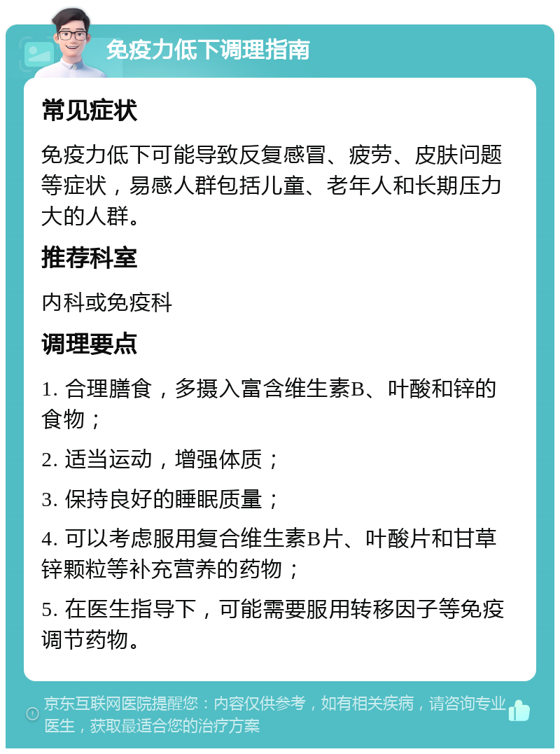 免疫力低下调理指南 常见症状 免疫力低下可能导致反复感冒、疲劳、皮肤问题等症状，易感人群包括儿童、老年人和长期压力大的人群。 推荐科室 内科或免疫科 调理要点 1. 合理膳食，多摄入富含维生素B、叶酸和锌的食物； 2. 适当运动，增强体质； 3. 保持良好的睡眠质量； 4. 可以考虑服用复合维生素B片、叶酸片和甘草锌颗粒等补充营养的药物； 5. 在医生指导下，可能需要服用转移因子等免疫调节药物。