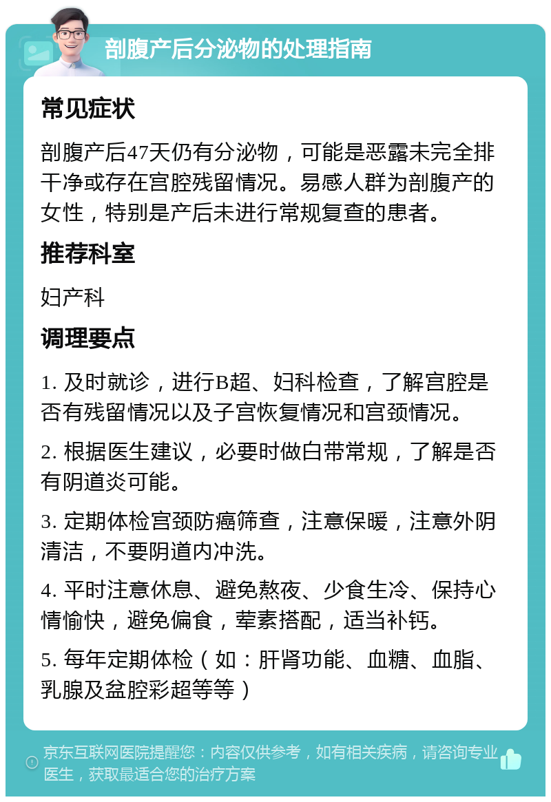 剖腹产后分泌物的处理指南 常见症状 剖腹产后47天仍有分泌物，可能是恶露未完全排干净或存在宫腔残留情况。易感人群为剖腹产的女性，特别是产后未进行常规复查的患者。 推荐科室 妇产科 调理要点 1. 及时就诊，进行B超、妇科检查，了解宫腔是否有残留情况以及子宫恢复情况和宫颈情况。 2. 根据医生建议，必要时做白带常规，了解是否有阴道炎可能。 3. 定期体检宫颈防癌筛查，注意保暖，注意外阴清洁，不要阴道内冲洗。 4. 平时注意休息、避免熬夜、少食生冷、保持心情愉快，避免偏食，荤素搭配，适当补钙。 5. 每年定期体检（如：肝肾功能、血糖、血脂、乳腺及盆腔彩超等等）