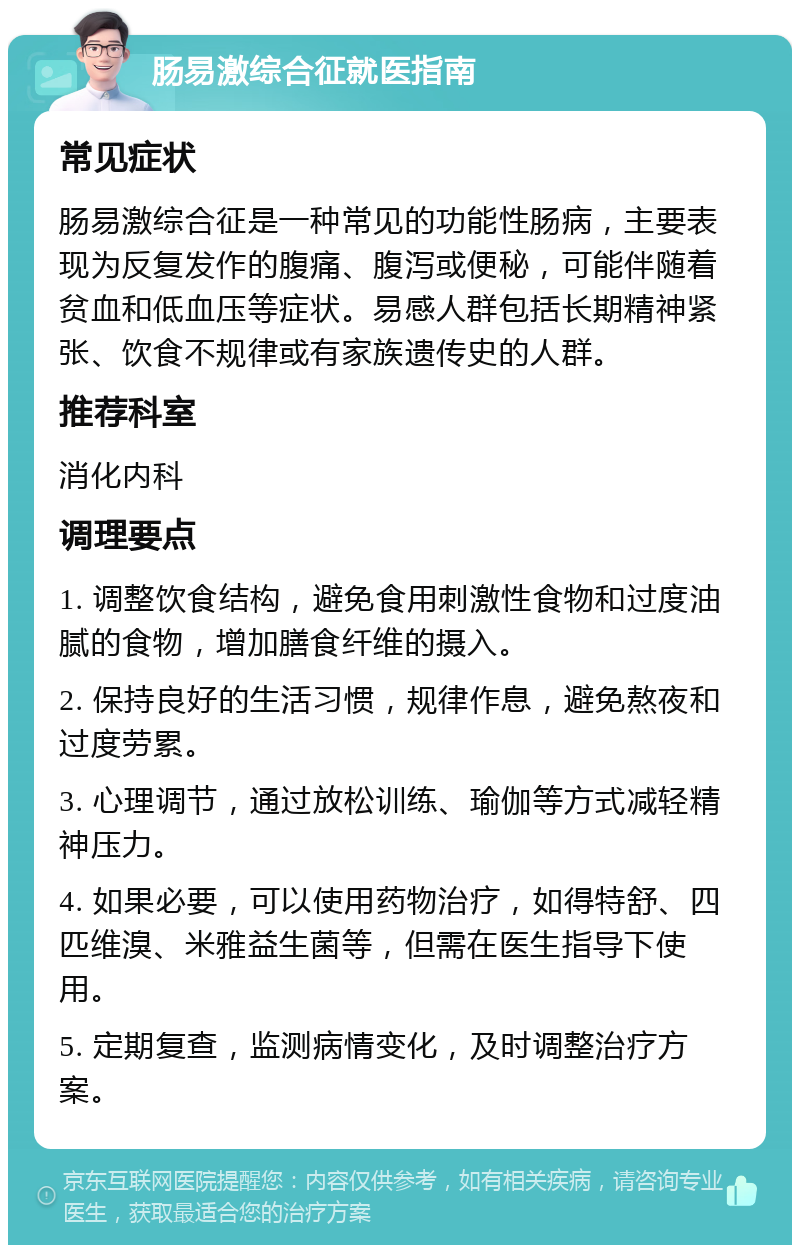 肠易激综合征就医指南 常见症状 肠易激综合征是一种常见的功能性肠病，主要表现为反复发作的腹痛、腹泻或便秘，可能伴随着贫血和低血压等症状。易感人群包括长期精神紧张、饮食不规律或有家族遗传史的人群。 推荐科室 消化内科 调理要点 1. 调整饮食结构，避免食用刺激性食物和过度油腻的食物，增加膳食纤维的摄入。 2. 保持良好的生活习惯，规律作息，避免熬夜和过度劳累。 3. 心理调节，通过放松训练、瑜伽等方式减轻精神压力。 4. 如果必要，可以使用药物治疗，如得特舒、四匹维溴、米雅益生菌等，但需在医生指导下使用。 5. 定期复查，监测病情变化，及时调整治疗方案。