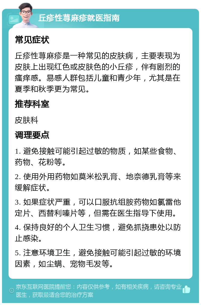 丘疹性荨麻疹就医指南 常见症状 丘疹性荨麻疹是一种常见的皮肤病，主要表现为皮肤上出现红色或皮肤色的小丘疹，伴有剧烈的瘙痒感。易感人群包括儿童和青少年，尤其是在夏季和秋季更为常见。 推荐科室 皮肤科 调理要点 1. 避免接触可能引起过敏的物质，如某些食物、药物、花粉等。 2. 使用外用药物如莫米松乳膏、地奈德乳膏等来缓解症状。 3. 如果症状严重，可以口服抗组胺药物如氯雷他定片、西替利嗪片等，但需在医生指导下使用。 4. 保持良好的个人卫生习惯，避免抓挠患处以防止感染。 5. 注意环境卫生，避免接触可能引起过敏的环境因素，如尘螨、宠物毛发等。