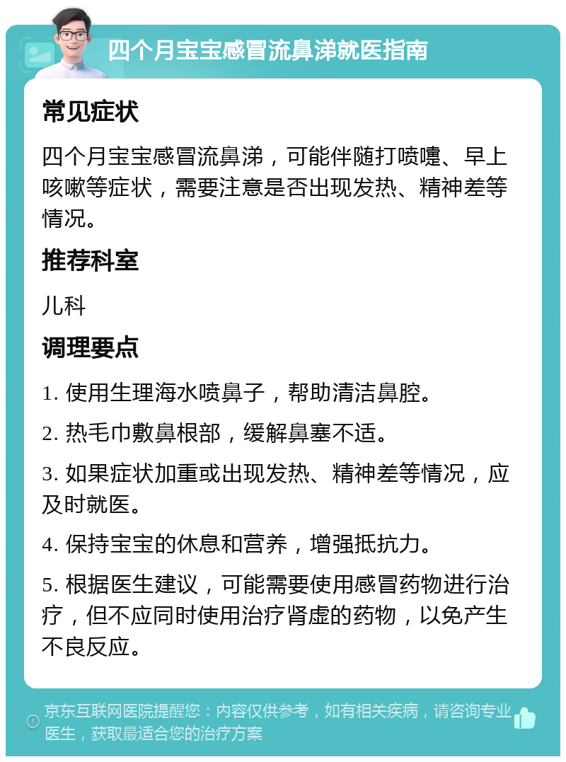 四个月宝宝感冒流鼻涕就医指南 常见症状 四个月宝宝感冒流鼻涕，可能伴随打喷嚏、早上咳嗽等症状，需要注意是否出现发热、精神差等情况。 推荐科室 儿科 调理要点 1. 使用生理海水喷鼻子，帮助清洁鼻腔。 2. 热毛巾敷鼻根部，缓解鼻塞不适。 3. 如果症状加重或出现发热、精神差等情况，应及时就医。 4. 保持宝宝的休息和营养，增强抵抗力。 5. 根据医生建议，可能需要使用感冒药物进行治疗，但不应同时使用治疗肾虚的药物，以免产生不良反应。