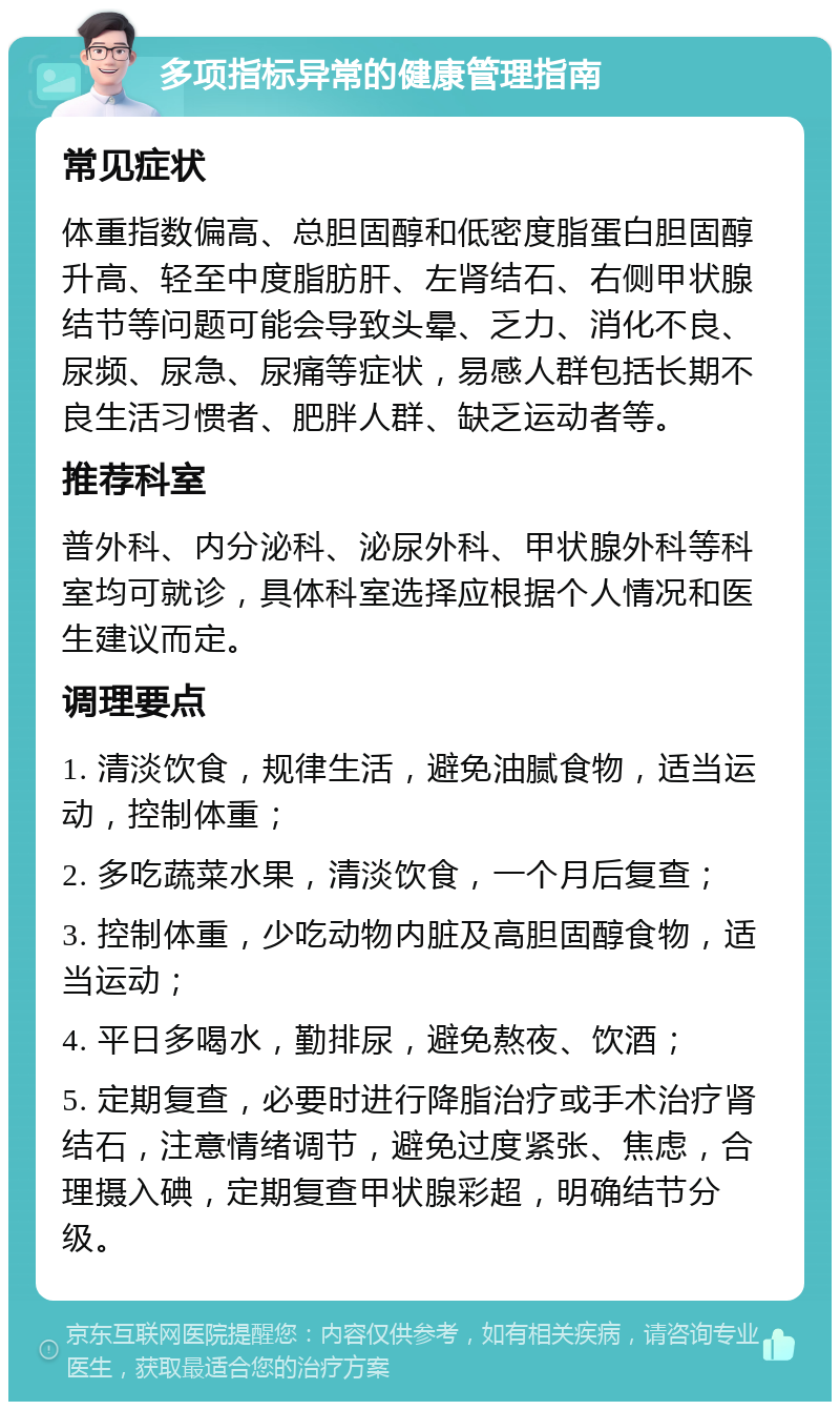 多项指标异常的健康管理指南 常见症状 体重指数偏高、总胆固醇和低密度脂蛋白胆固醇升高、轻至中度脂肪肝、左肾结石、右侧甲状腺结节等问题可能会导致头晕、乏力、消化不良、尿频、尿急、尿痛等症状，易感人群包括长期不良生活习惯者、肥胖人群、缺乏运动者等。 推荐科室 普外科、内分泌科、泌尿外科、甲状腺外科等科室均可就诊，具体科室选择应根据个人情况和医生建议而定。 调理要点 1. 清淡饮食，规律生活，避免油腻食物，适当运动，控制体重； 2. 多吃蔬菜水果，清淡饮食，一个月后复查； 3. 控制体重，少吃动物内脏及高胆固醇食物，适当运动； 4. 平日多喝水，勤排尿，避免熬夜、饮酒； 5. 定期复查，必要时进行降脂治疗或手术治疗肾结石，注意情绪调节，避免过度紧张、焦虑，合理摄入碘，定期复查甲状腺彩超，明确结节分级。