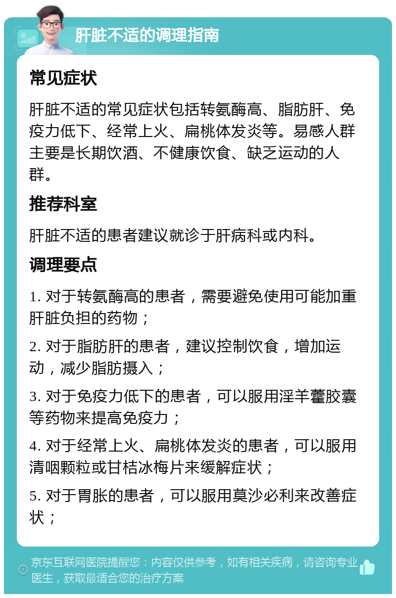 肝脏不适的调理指南 常见症状 肝脏不适的常见症状包括转氨酶高、脂肪肝、免疫力低下、经常上火、扁桃体发炎等。易感人群主要是长期饮酒、不健康饮食、缺乏运动的人群。 推荐科室 肝脏不适的患者建议就诊于肝病科或内科。 调理要点 1. 对于转氨酶高的患者，需要避免使用可能加重肝脏负担的药物； 2. 对于脂肪肝的患者，建议控制饮食，增加运动，减少脂肪摄入； 3. 对于免疫力低下的患者，可以服用淫羊藿胶囊等药物来提高免疫力； 4. 对于经常上火、扁桃体发炎的患者，可以服用清咽颗粒或甘桔冰梅片来缓解症状； 5. 对于胃胀的患者，可以服用莫沙必利来改善症状；