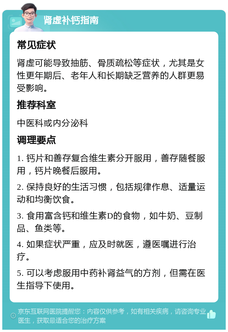 肾虚补钙指南 常见症状 肾虚可能导致抽筋、骨质疏松等症状，尤其是女性更年期后、老年人和长期缺乏营养的人群更易受影响。 推荐科室 中医科或内分泌科 调理要点 1. 钙片和善存复合维生素分开服用，善存随餐服用，钙片晚餐后服用。 2. 保持良好的生活习惯，包括规律作息、适量运动和均衡饮食。 3. 食用富含钙和维生素D的食物，如牛奶、豆制品、鱼类等。 4. 如果症状严重，应及时就医，遵医嘱进行治疗。 5. 可以考虑服用中药补肾益气的方剂，但需在医生指导下使用。