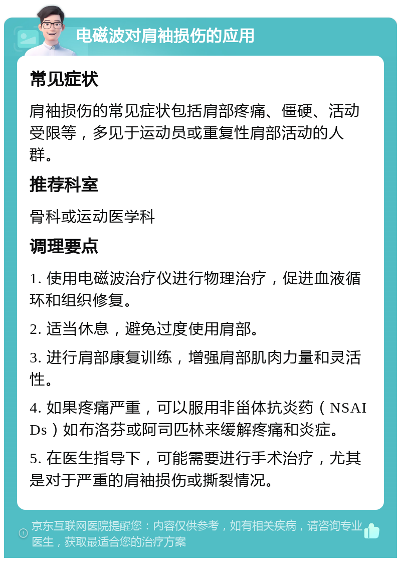 电磁波对肩袖损伤的应用 常见症状 肩袖损伤的常见症状包括肩部疼痛、僵硬、活动受限等，多见于运动员或重复性肩部活动的人群。 推荐科室 骨科或运动医学科 调理要点 1. 使用电磁波治疗仪进行物理治疗，促进血液循环和组织修复。 2. 适当休息，避免过度使用肩部。 3. 进行肩部康复训练，增强肩部肌肉力量和灵活性。 4. 如果疼痛严重，可以服用非甾体抗炎药（NSAIDs）如布洛芬或阿司匹林来缓解疼痛和炎症。 5. 在医生指导下，可能需要进行手术治疗，尤其是对于严重的肩袖损伤或撕裂情况。