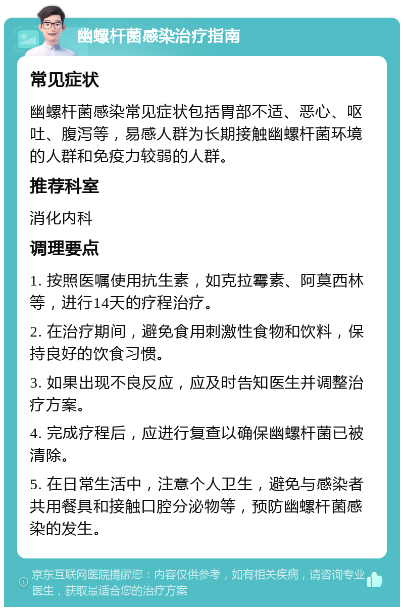 幽螺杆菌感染治疗指南 常见症状 幽螺杆菌感染常见症状包括胃部不适、恶心、呕吐、腹泻等，易感人群为长期接触幽螺杆菌环境的人群和免疫力较弱的人群。 推荐科室 消化内科 调理要点 1. 按照医嘱使用抗生素，如克拉霉素、阿莫西林等，进行14天的疗程治疗。 2. 在治疗期间，避免食用刺激性食物和饮料，保持良好的饮食习惯。 3. 如果出现不良反应，应及时告知医生并调整治疗方案。 4. 完成疗程后，应进行复查以确保幽螺杆菌已被清除。 5. 在日常生活中，注意个人卫生，避免与感染者共用餐具和接触口腔分泌物等，预防幽螺杆菌感染的发生。