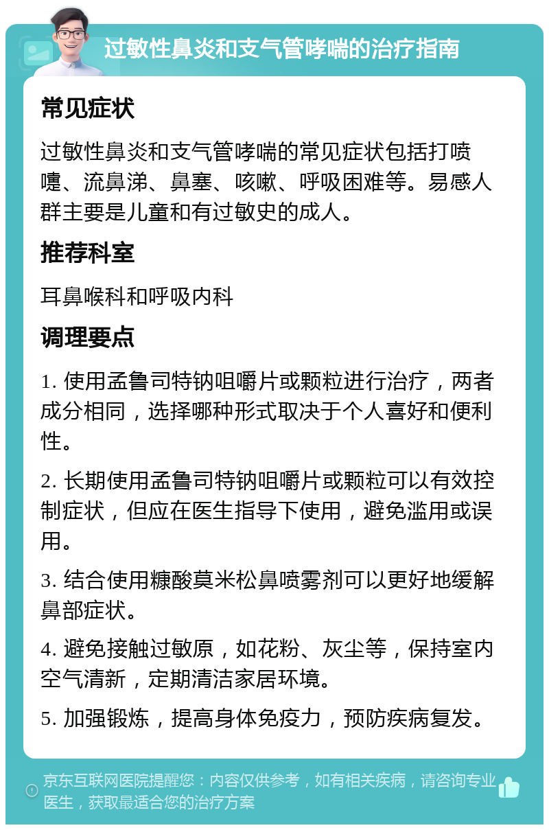 过敏性鼻炎和支气管哮喘的治疗指南 常见症状 过敏性鼻炎和支气管哮喘的常见症状包括打喷嚏、流鼻涕、鼻塞、咳嗽、呼吸困难等。易感人群主要是儿童和有过敏史的成人。 推荐科室 耳鼻喉科和呼吸内科 调理要点 1. 使用孟鲁司特钠咀嚼片或颗粒进行治疗，两者成分相同，选择哪种形式取决于个人喜好和便利性。 2. 长期使用孟鲁司特钠咀嚼片或颗粒可以有效控制症状，但应在医生指导下使用，避免滥用或误用。 3. 结合使用糠酸莫米松鼻喷雾剂可以更好地缓解鼻部症状。 4. 避免接触过敏原，如花粉、灰尘等，保持室内空气清新，定期清洁家居环境。 5. 加强锻炼，提高身体免疫力，预防疾病复发。