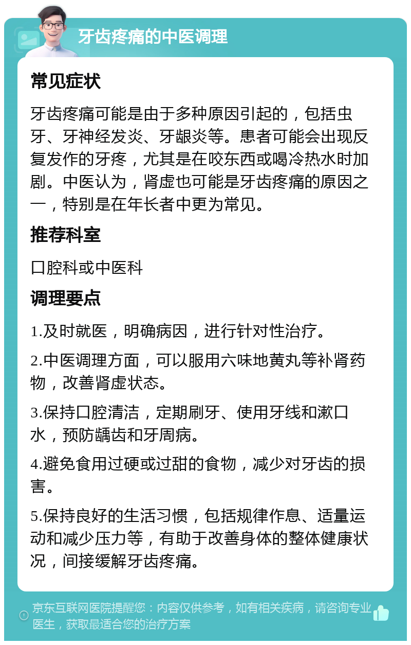 牙齿疼痛的中医调理 常见症状 牙齿疼痛可能是由于多种原因引起的，包括虫牙、牙神经发炎、牙龈炎等。患者可能会出现反复发作的牙疼，尤其是在咬东西或喝冷热水时加剧。中医认为，肾虚也可能是牙齿疼痛的原因之一，特别是在年长者中更为常见。 推荐科室 口腔科或中医科 调理要点 1.及时就医，明确病因，进行针对性治疗。 2.中医调理方面，可以服用六味地黄丸等补肾药物，改善肾虚状态。 3.保持口腔清洁，定期刷牙、使用牙线和漱口水，预防龋齿和牙周病。 4.避免食用过硬或过甜的食物，减少对牙齿的损害。 5.保持良好的生活习惯，包括规律作息、适量运动和减少压力等，有助于改善身体的整体健康状况，间接缓解牙齿疼痛。