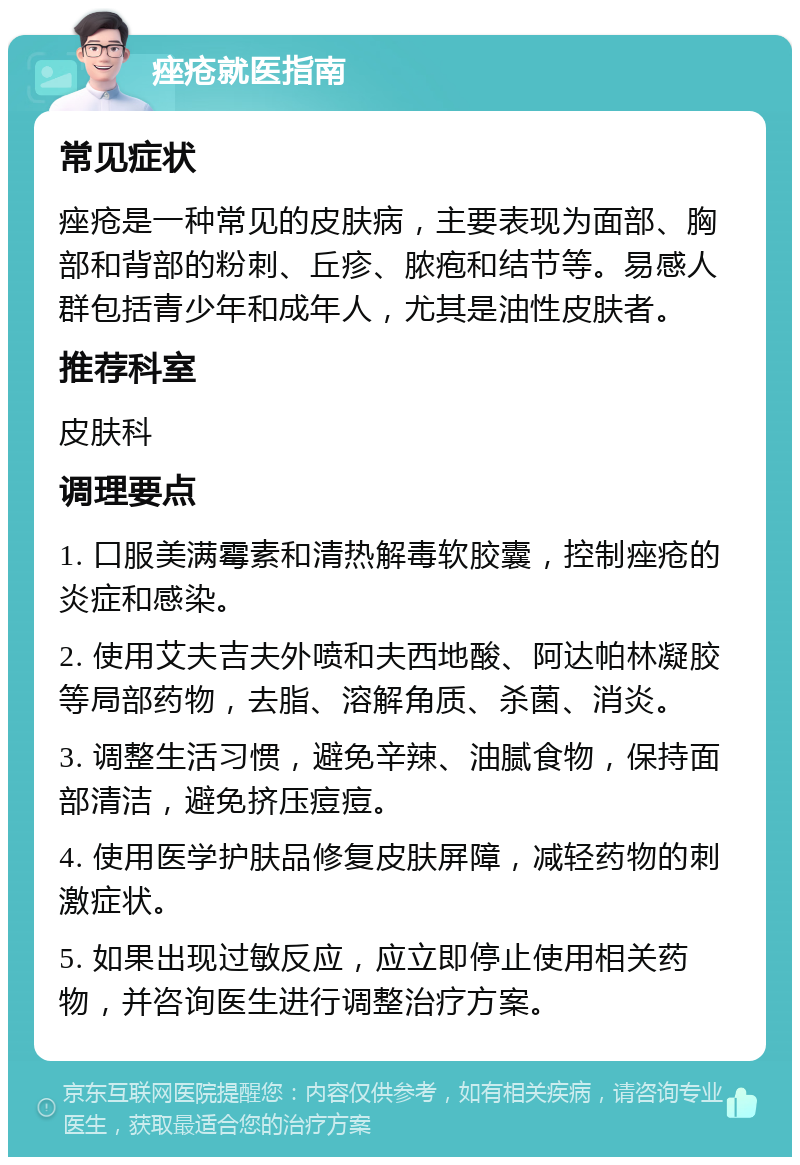 痤疮就医指南 常见症状 痤疮是一种常见的皮肤病，主要表现为面部、胸部和背部的粉刺、丘疹、脓疱和结节等。易感人群包括青少年和成年人，尤其是油性皮肤者。 推荐科室 皮肤科 调理要点 1. 口服美满霉素和清热解毒软胶囊，控制痤疮的炎症和感染。 2. 使用艾夫吉夫外喷和夫西地酸、阿达帕林凝胶等局部药物，去脂、溶解角质、杀菌、消炎。 3. 调整生活习惯，避免辛辣、油腻食物，保持面部清洁，避免挤压痘痘。 4. 使用医学护肤品修复皮肤屏障，减轻药物的刺激症状。 5. 如果出现过敏反应，应立即停止使用相关药物，并咨询医生进行调整治疗方案。