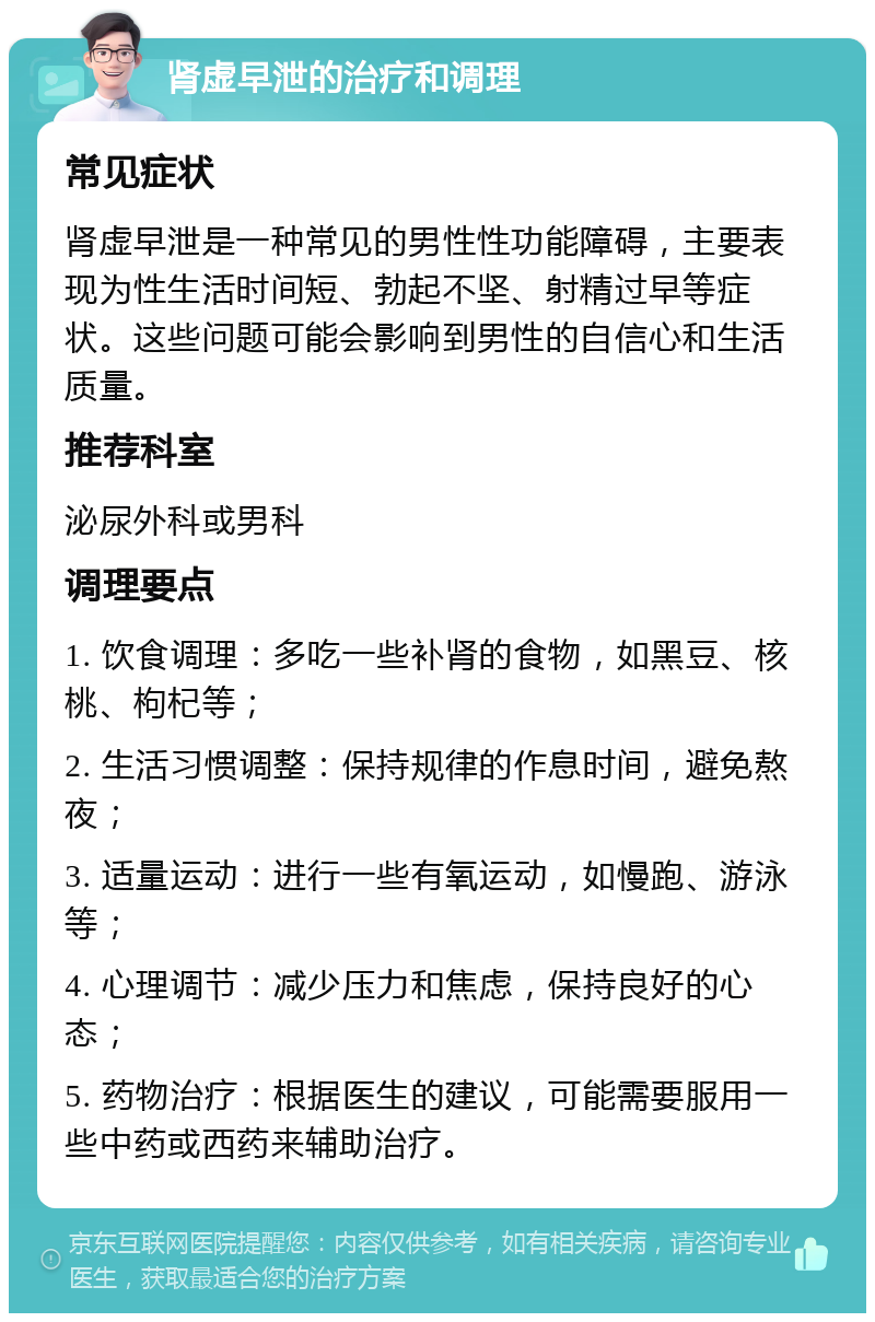 肾虚早泄的治疗和调理 常见症状 肾虚早泄是一种常见的男性性功能障碍，主要表现为性生活时间短、勃起不坚、射精过早等症状。这些问题可能会影响到男性的自信心和生活质量。 推荐科室 泌尿外科或男科 调理要点 1. 饮食调理：多吃一些补肾的食物，如黑豆、核桃、枸杞等； 2. 生活习惯调整：保持规律的作息时间，避免熬夜； 3. 适量运动：进行一些有氧运动，如慢跑、游泳等； 4. 心理调节：减少压力和焦虑，保持良好的心态； 5. 药物治疗：根据医生的建议，可能需要服用一些中药或西药来辅助治疗。