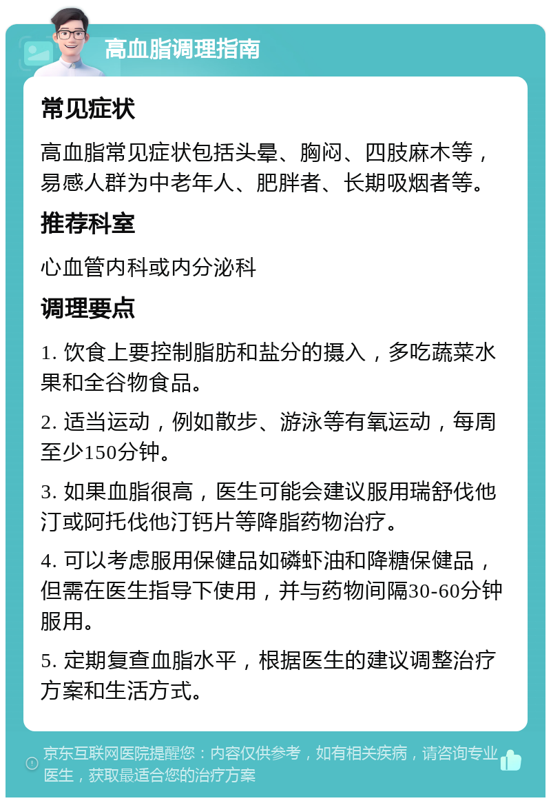 高血脂调理指南 常见症状 高血脂常见症状包括头晕、胸闷、四肢麻木等，易感人群为中老年人、肥胖者、长期吸烟者等。 推荐科室 心血管内科或内分泌科 调理要点 1. 饮食上要控制脂肪和盐分的摄入，多吃蔬菜水果和全谷物食品。 2. 适当运动，例如散步、游泳等有氧运动，每周至少150分钟。 3. 如果血脂很高，医生可能会建议服用瑞舒伐他汀或阿托伐他汀钙片等降脂药物治疗。 4. 可以考虑服用保健品如磷虾油和降糖保健品，但需在医生指导下使用，并与药物间隔30-60分钟服用。 5. 定期复查血脂水平，根据医生的建议调整治疗方案和生活方式。