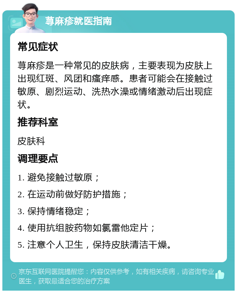 荨麻疹就医指南 常见症状 荨麻疹是一种常见的皮肤病，主要表现为皮肤上出现红斑、风团和瘙痒感。患者可能会在接触过敏原、剧烈运动、洗热水澡或情绪激动后出现症状。 推荐科室 皮肤科 调理要点 1. 避免接触过敏原； 2. 在运动前做好防护措施； 3. 保持情绪稳定； 4. 使用抗组胺药物如氯雷他定片； 5. 注意个人卫生，保持皮肤清洁干燥。