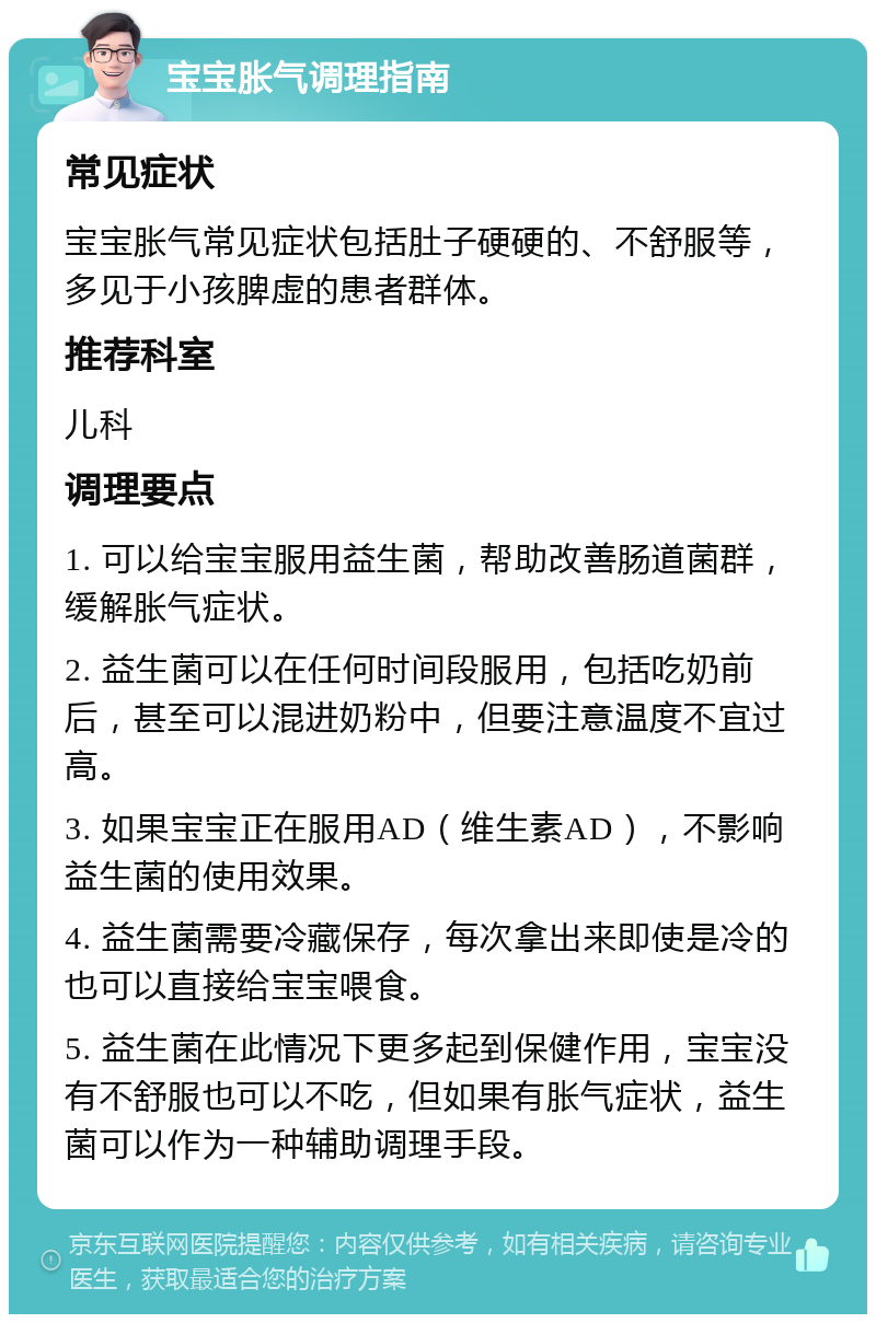 宝宝胀气调理指南 常见症状 宝宝胀气常见症状包括肚子硬硬的、不舒服等，多见于小孩脾虚的患者群体。 推荐科室 儿科 调理要点 1. 可以给宝宝服用益生菌，帮助改善肠道菌群，缓解胀气症状。 2. 益生菌可以在任何时间段服用，包括吃奶前后，甚至可以混进奶粉中，但要注意温度不宜过高。 3. 如果宝宝正在服用AD（维生素AD），不影响益生菌的使用效果。 4. 益生菌需要冷藏保存，每次拿出来即使是冷的也可以直接给宝宝喂食。 5. 益生菌在此情况下更多起到保健作用，宝宝没有不舒服也可以不吃，但如果有胀气症状，益生菌可以作为一种辅助调理手段。