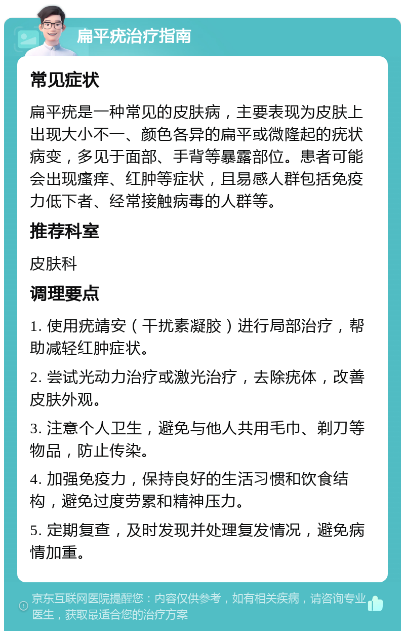 扁平疣治疗指南 常见症状 扁平疣是一种常见的皮肤病，主要表现为皮肤上出现大小不一、颜色各异的扁平或微隆起的疣状病变，多见于面部、手背等暴露部位。患者可能会出现瘙痒、红肿等症状，且易感人群包括免疫力低下者、经常接触病毒的人群等。 推荐科室 皮肤科 调理要点 1. 使用疣靖安（干扰素凝胶）进行局部治疗，帮助减轻红肿症状。 2. 尝试光动力治疗或激光治疗，去除疣体，改善皮肤外观。 3. 注意个人卫生，避免与他人共用毛巾、剃刀等物品，防止传染。 4. 加强免疫力，保持良好的生活习惯和饮食结构，避免过度劳累和精神压力。 5. 定期复查，及时发现并处理复发情况，避免病情加重。