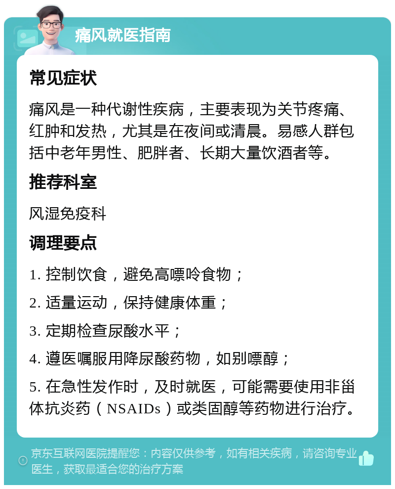 痛风就医指南 常见症状 痛风是一种代谢性疾病，主要表现为关节疼痛、红肿和发热，尤其是在夜间或清晨。易感人群包括中老年男性、肥胖者、长期大量饮酒者等。 推荐科室 风湿免疫科 调理要点 1. 控制饮食，避免高嘌呤食物； 2. 适量运动，保持健康体重； 3. 定期检查尿酸水平； 4. 遵医嘱服用降尿酸药物，如别嘌醇； 5. 在急性发作时，及时就医，可能需要使用非甾体抗炎药（NSAIDs）或类固醇等药物进行治疗。