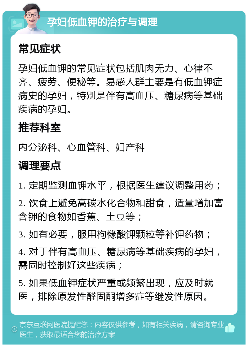 孕妇低血钾的治疗与调理 常见症状 孕妇低血钾的常见症状包括肌肉无力、心律不齐、疲劳、便秘等。易感人群主要是有低血钾症病史的孕妇，特别是伴有高血压、糖尿病等基础疾病的孕妇。 推荐科室 内分泌科、心血管科、妇产科 调理要点 1. 定期监测血钾水平，根据医生建议调整用药； 2. 饮食上避免高碳水化合物和甜食，适量增加富含钾的食物如香蕉、土豆等； 3. 如有必要，服用枸橼酸钾颗粒等补钾药物； 4. 对于伴有高血压、糖尿病等基础疾病的孕妇，需同时控制好这些疾病； 5. 如果低血钾症状严重或频繁出现，应及时就医，排除原发性醛固酮增多症等继发性原因。