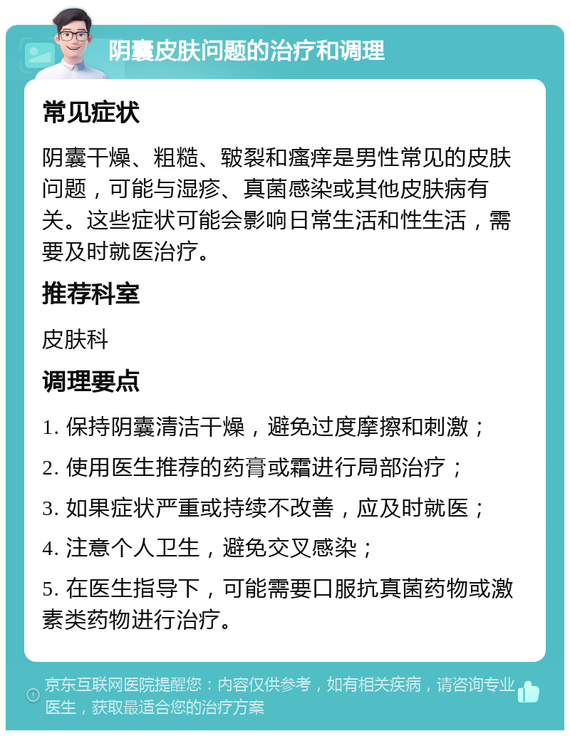 阴囊皮肤问题的治疗和调理 常见症状 阴囊干燥、粗糙、皲裂和瘙痒是男性常见的皮肤问题，可能与湿疹、真菌感染或其他皮肤病有关。这些症状可能会影响日常生活和性生活，需要及时就医治疗。 推荐科室 皮肤科 调理要点 1. 保持阴囊清洁干燥，避免过度摩擦和刺激； 2. 使用医生推荐的药膏或霜进行局部治疗； 3. 如果症状严重或持续不改善，应及时就医； 4. 注意个人卫生，避免交叉感染； 5. 在医生指导下，可能需要口服抗真菌药物或激素类药物进行治疗。