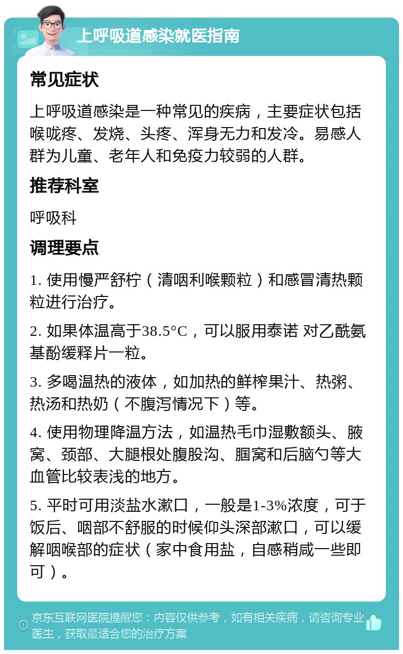 上呼吸道感染就医指南 常见症状 上呼吸道感染是一种常见的疾病，主要症状包括喉咙疼、发烧、头疼、浑身无力和发冷。易感人群为儿童、老年人和免疫力较弱的人群。 推荐科室 呼吸科 调理要点 1. 使用慢严舒柠（清咽利喉颗粒）和感冒清热颗粒进行治疗。 2. 如果体温高于38.5°C，可以服用泰诺 对乙酰氨基酚缓释片一粒。 3. 多喝温热的液体，如加热的鲜榨果汁、热粥、热汤和热奶（不腹泻情况下）等。 4. 使用物理降温方法，如温热毛巾湿敷额头、腋窝、颈部、大腿根处腹股沟、腘窝和后脑勺等大血管比较表浅的地方。 5. 平时可用淡盐水漱口，一般是1-3%浓度，可于饭后、咽部不舒服的时候仰头深部漱口，可以缓解咽喉部的症状（家中食用盐，自感稍咸一些即可）。