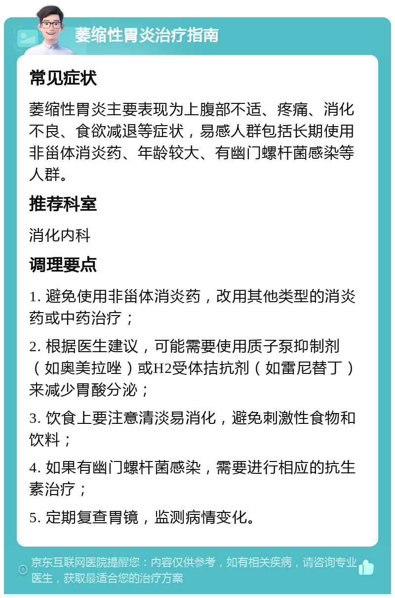 萎缩性胃炎治疗指南 常见症状 萎缩性胃炎主要表现为上腹部不适、疼痛、消化不良、食欲减退等症状，易感人群包括长期使用非甾体消炎药、年龄较大、有幽门螺杆菌感染等人群。 推荐科室 消化内科 调理要点 1. 避免使用非甾体消炎药，改用其他类型的消炎药或中药治疗； 2. 根据医生建议，可能需要使用质子泵抑制剂（如奥美拉唑）或H2受体拮抗剂（如雷尼替丁）来减少胃酸分泌； 3. 饮食上要注意清淡易消化，避免刺激性食物和饮料； 4. 如果有幽门螺杆菌感染，需要进行相应的抗生素治疗； 5. 定期复查胃镜，监测病情变化。