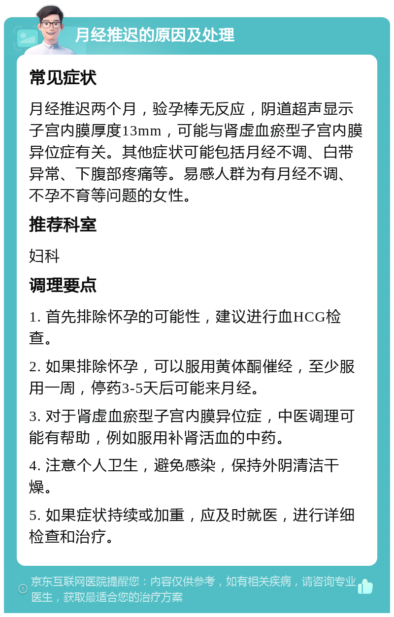 月经推迟的原因及处理 常见症状 月经推迟两个月，验孕棒无反应，阴道超声显示子宫内膜厚度13mm，可能与肾虚血瘀型子宫内膜异位症有关。其他症状可能包括月经不调、白带异常、下腹部疼痛等。易感人群为有月经不调、不孕不育等问题的女性。 推荐科室 妇科 调理要点 1. 首先排除怀孕的可能性，建议进行血HCG检查。 2. 如果排除怀孕，可以服用黄体酮催经，至少服用一周，停药3-5天后可能来月经。 3. 对于肾虚血瘀型子宫内膜异位症，中医调理可能有帮助，例如服用补肾活血的中药。 4. 注意个人卫生，避免感染，保持外阴清洁干燥。 5. 如果症状持续或加重，应及时就医，进行详细检查和治疗。