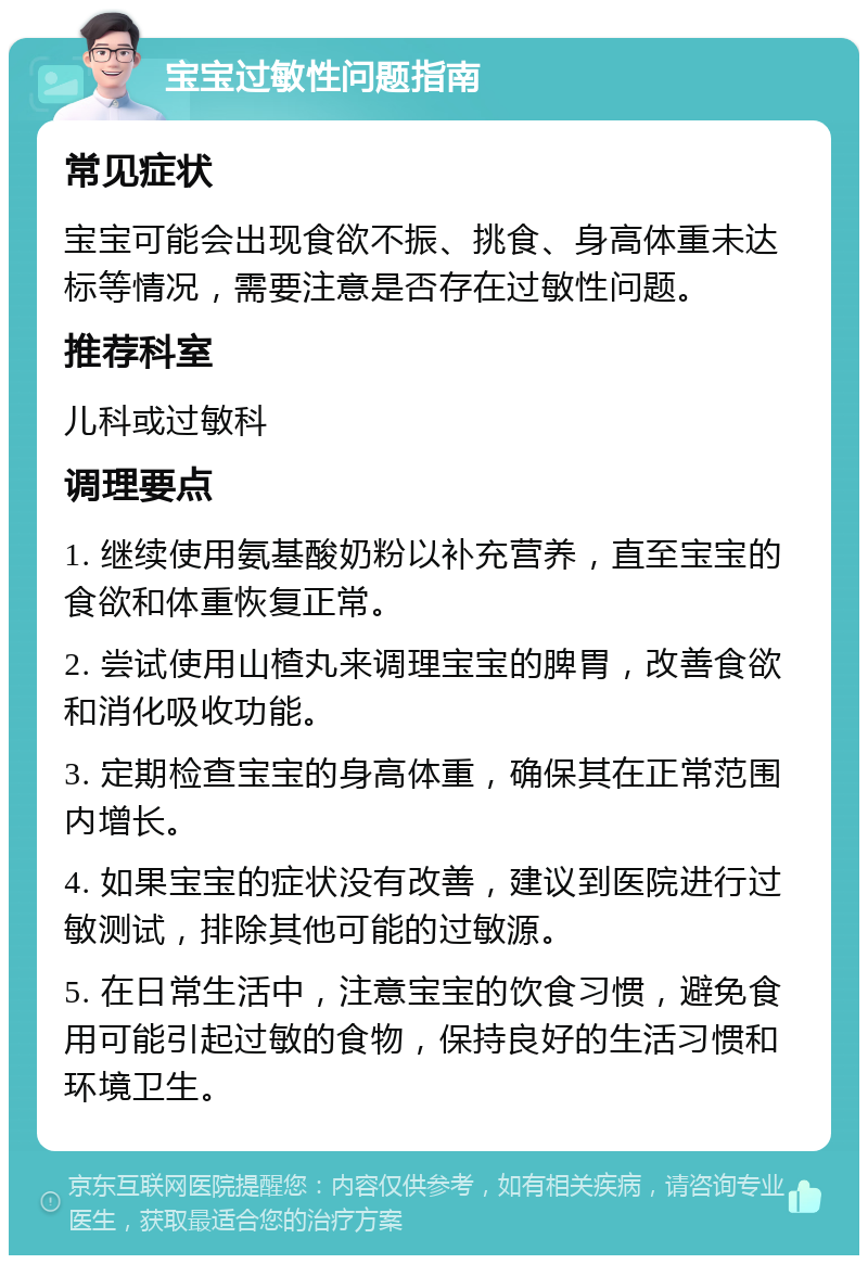 宝宝过敏性问题指南 常见症状 宝宝可能会出现食欲不振、挑食、身高体重未达标等情况，需要注意是否存在过敏性问题。 推荐科室 儿科或过敏科 调理要点 1. 继续使用氨基酸奶粉以补充营养，直至宝宝的食欲和体重恢复正常。 2. 尝试使用山楂丸来调理宝宝的脾胃，改善食欲和消化吸收功能。 3. 定期检查宝宝的身高体重，确保其在正常范围内增长。 4. 如果宝宝的症状没有改善，建议到医院进行过敏测试，排除其他可能的过敏源。 5. 在日常生活中，注意宝宝的饮食习惯，避免食用可能引起过敏的食物，保持良好的生活习惯和环境卫生。