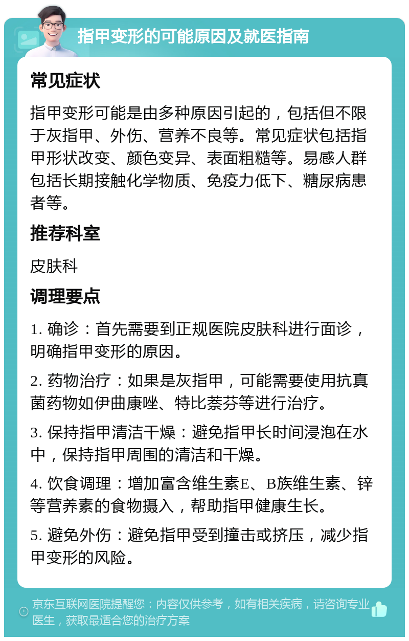 指甲变形的可能原因及就医指南 常见症状 指甲变形可能是由多种原因引起的，包括但不限于灰指甲、外伤、营养不良等。常见症状包括指甲形状改变、颜色变异、表面粗糙等。易感人群包括长期接触化学物质、免疫力低下、糖尿病患者等。 推荐科室 皮肤科 调理要点 1. 确诊：首先需要到正规医院皮肤科进行面诊，明确指甲变形的原因。 2. 药物治疗：如果是灰指甲，可能需要使用抗真菌药物如伊曲康唑、特比萘芬等进行治疗。 3. 保持指甲清洁干燥：避免指甲长时间浸泡在水中，保持指甲周围的清洁和干燥。 4. 饮食调理：增加富含维生素E、B族维生素、锌等营养素的食物摄入，帮助指甲健康生长。 5. 避免外伤：避免指甲受到撞击或挤压，减少指甲变形的风险。