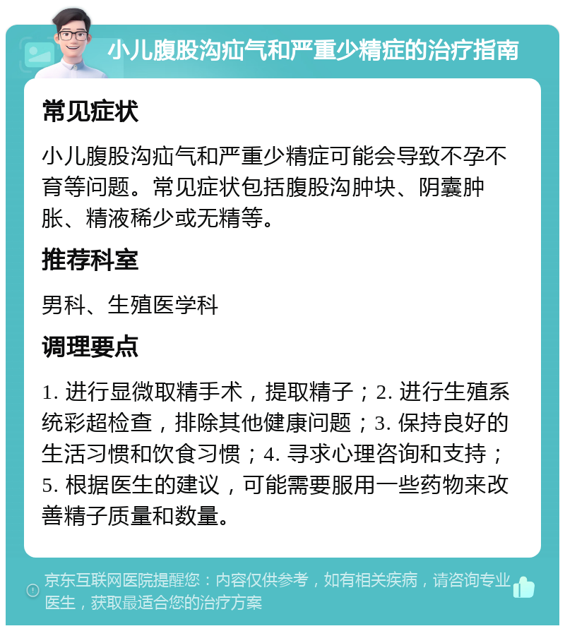 小儿腹股沟疝气和严重少精症的治疗指南 常见症状 小儿腹股沟疝气和严重少精症可能会导致不孕不育等问题。常见症状包括腹股沟肿块、阴囊肿胀、精液稀少或无精等。 推荐科室 男科、生殖医学科 调理要点 1. 进行显微取精手术，提取精子；2. 进行生殖系统彩超检查，排除其他健康问题；3. 保持良好的生活习惯和饮食习惯；4. 寻求心理咨询和支持；5. 根据医生的建议，可能需要服用一些药物来改善精子质量和数量。