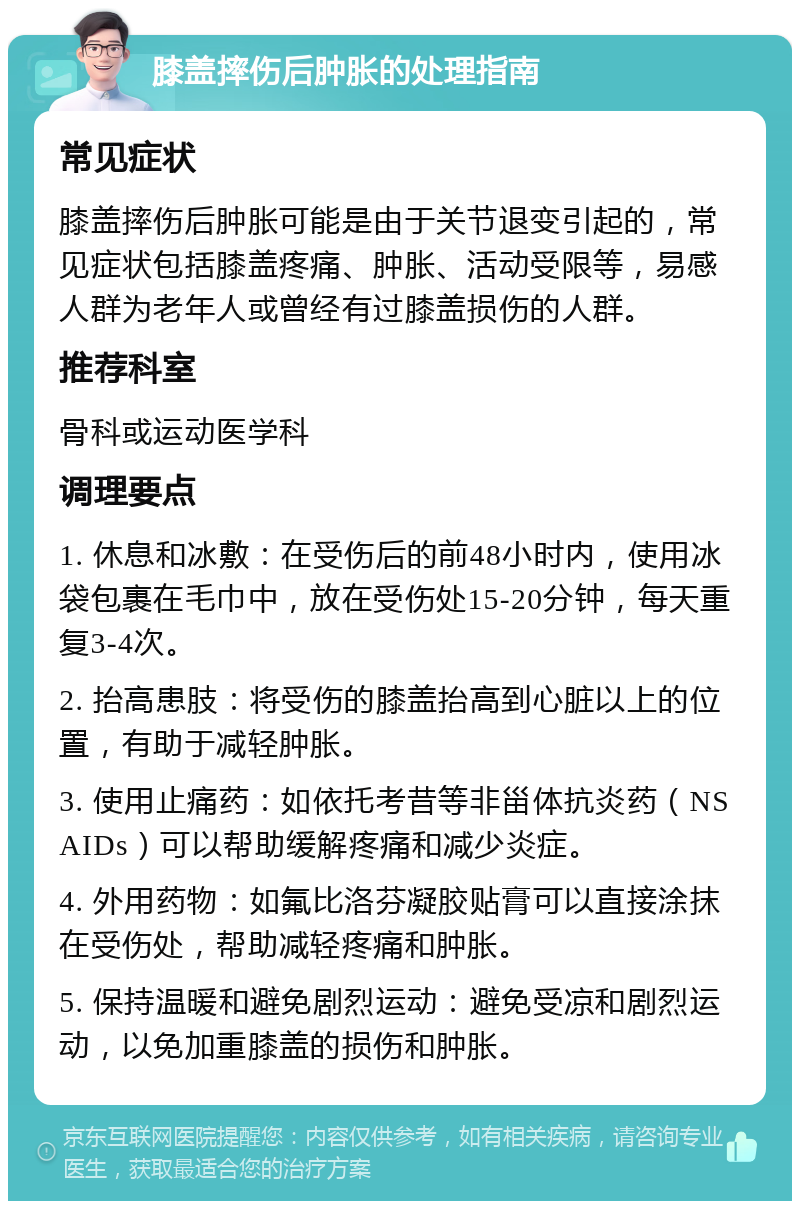 膝盖摔伤后肿胀的处理指南 常见症状 膝盖摔伤后肿胀可能是由于关节退变引起的，常见症状包括膝盖疼痛、肿胀、活动受限等，易感人群为老年人或曾经有过膝盖损伤的人群。 推荐科室 骨科或运动医学科 调理要点 1. 休息和冰敷：在受伤后的前48小时内，使用冰袋包裹在毛巾中，放在受伤处15-20分钟，每天重复3-4次。 2. 抬高患肢：将受伤的膝盖抬高到心脏以上的位置，有助于减轻肿胀。 3. 使用止痛药：如依托考昔等非甾体抗炎药（NSAIDs）可以帮助缓解疼痛和减少炎症。 4. 外用药物：如氟比洛芬凝胶贴膏可以直接涂抹在受伤处，帮助减轻疼痛和肿胀。 5. 保持温暖和避免剧烈运动：避免受凉和剧烈运动，以免加重膝盖的损伤和肿胀。