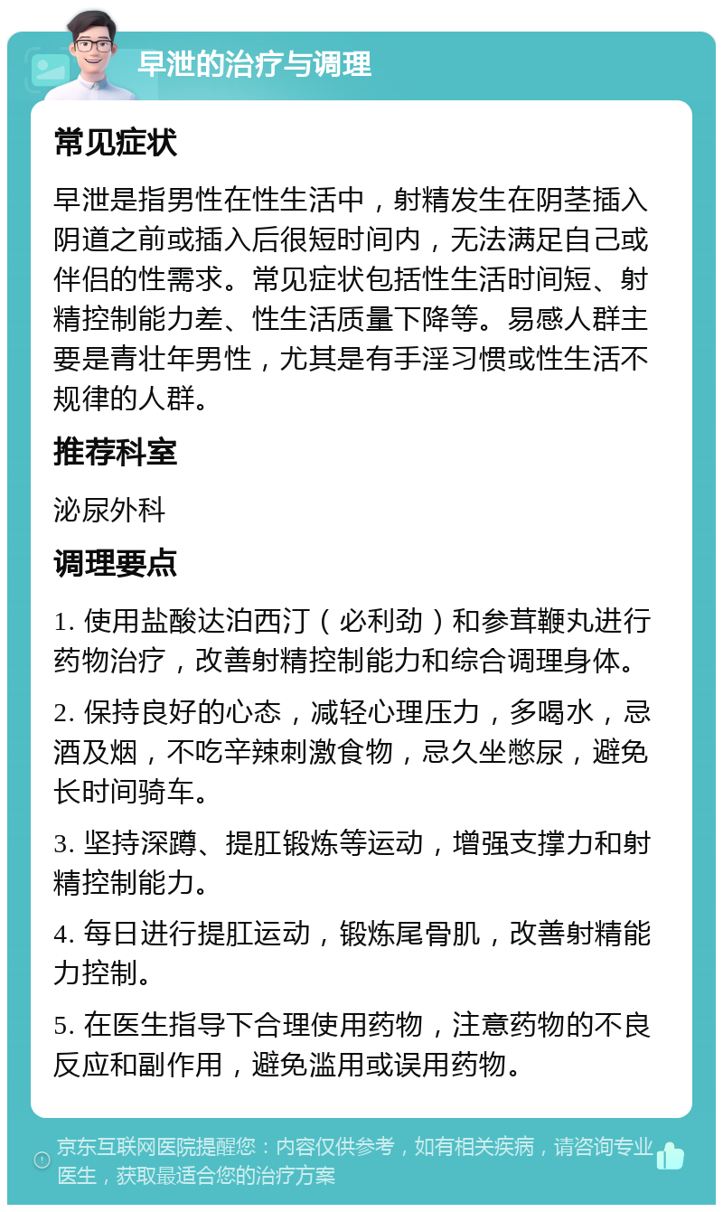 早泄的治疗与调理 常见症状 早泄是指男性在性生活中，射精发生在阴茎插入阴道之前或插入后很短时间内，无法满足自己或伴侣的性需求。常见症状包括性生活时间短、射精控制能力差、性生活质量下降等。易感人群主要是青壮年男性，尤其是有手淫习惯或性生活不规律的人群。 推荐科室 泌尿外科 调理要点 1. 使用盐酸达泊西汀（必利劲）和参茸鞭丸进行药物治疗，改善射精控制能力和综合调理身体。 2. 保持良好的心态，减轻心理压力，多喝水，忌酒及烟，不吃辛辣刺激食物，忌久坐憋尿，避免长时间骑车。 3. 坚持深蹲、提肛锻炼等运动，增强支撑力和射精控制能力。 4. 每日进行提肛运动，锻炼尾骨肌，改善射精能力控制。 5. 在医生指导下合理使用药物，注意药物的不良反应和副作用，避免滥用或误用药物。