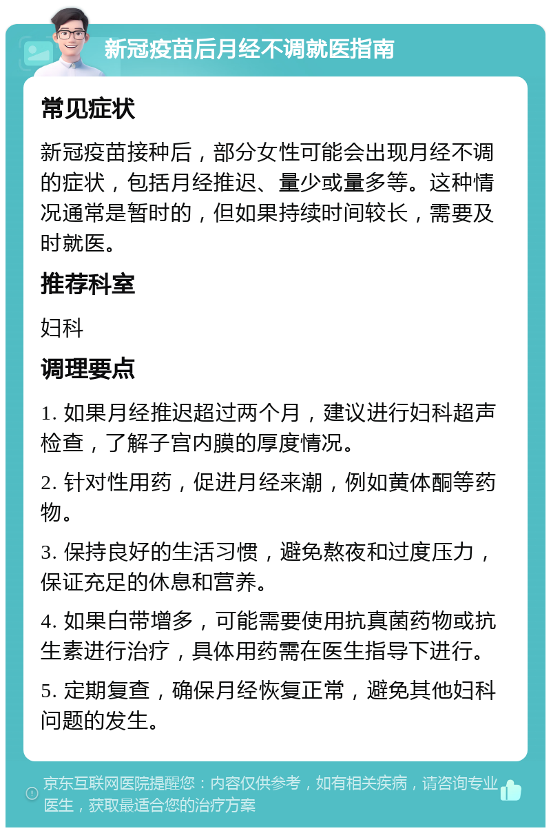 新冠疫苗后月经不调就医指南 常见症状 新冠疫苗接种后，部分女性可能会出现月经不调的症状，包括月经推迟、量少或量多等。这种情况通常是暂时的，但如果持续时间较长，需要及时就医。 推荐科室 妇科 调理要点 1. 如果月经推迟超过两个月，建议进行妇科超声检查，了解子宫内膜的厚度情况。 2. 针对性用药，促进月经来潮，例如黄体酮等药物。 3. 保持良好的生活习惯，避免熬夜和过度压力，保证充足的休息和营养。 4. 如果白带增多，可能需要使用抗真菌药物或抗生素进行治疗，具体用药需在医生指导下进行。 5. 定期复查，确保月经恢复正常，避免其他妇科问题的发生。