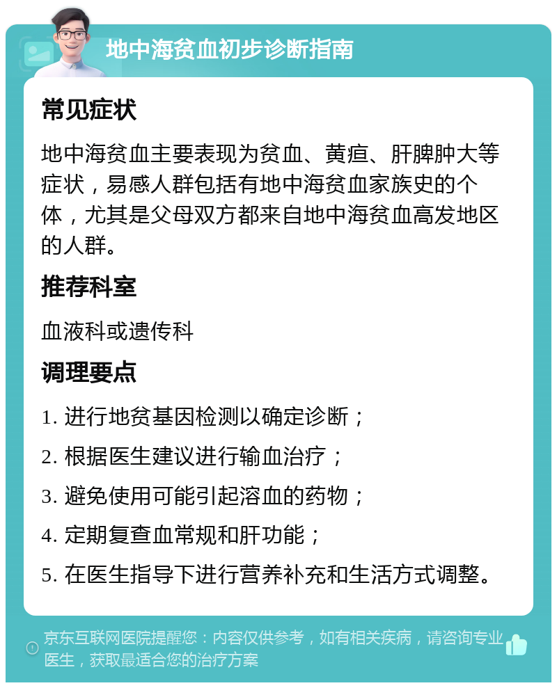 地中海贫血初步诊断指南 常见症状 地中海贫血主要表现为贫血、黄疸、肝脾肿大等症状，易感人群包括有地中海贫血家族史的个体，尤其是父母双方都来自地中海贫血高发地区的人群。 推荐科室 血液科或遗传科 调理要点 1. 进行地贫基因检测以确定诊断； 2. 根据医生建议进行输血治疗； 3. 避免使用可能引起溶血的药物； 4. 定期复查血常规和肝功能； 5. 在医生指导下进行营养补充和生活方式调整。