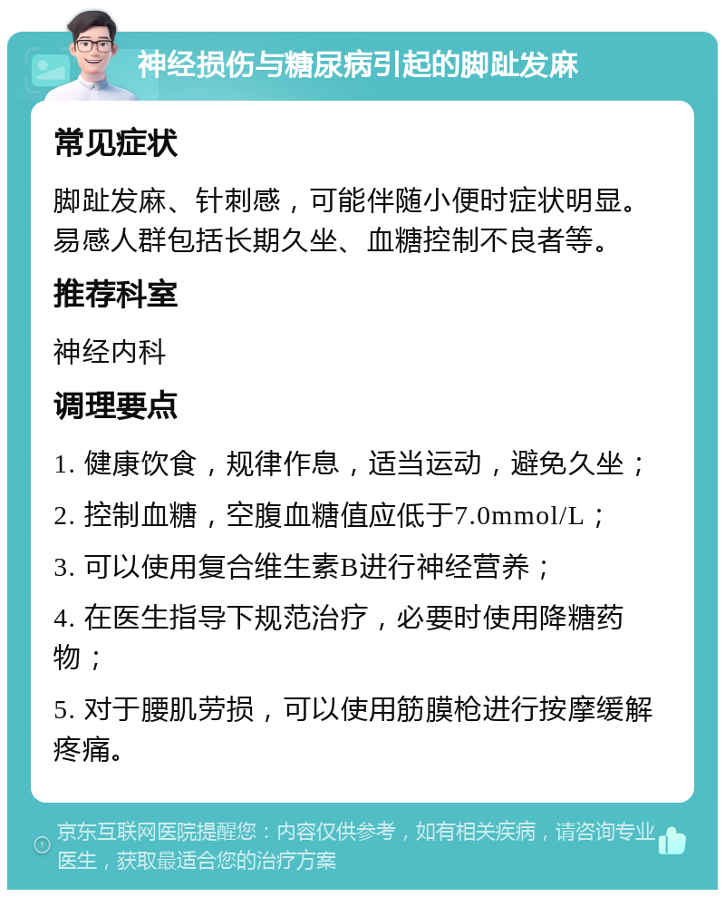 神经损伤与糖尿病引起的脚趾发麻 常见症状 脚趾发麻、针刺感，可能伴随小便时症状明显。易感人群包括长期久坐、血糖控制不良者等。 推荐科室 神经内科 调理要点 1. 健康饮食，规律作息，适当运动，避免久坐； 2. 控制血糖，空腹血糖值应低于7.0mmol/L； 3. 可以使用复合维生素B进行神经营养； 4. 在医生指导下规范治疗，必要时使用降糖药物； 5. 对于腰肌劳损，可以使用筋膜枪进行按摩缓解疼痛。