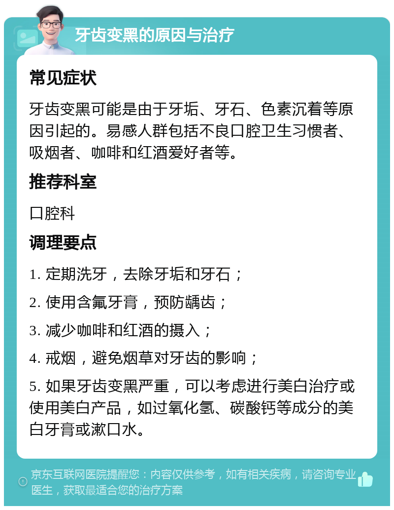 牙齿变黑的原因与治疗 常见症状 牙齿变黑可能是由于牙垢、牙石、色素沉着等原因引起的。易感人群包括不良口腔卫生习惯者、吸烟者、咖啡和红酒爱好者等。 推荐科室 口腔科 调理要点 1. 定期洗牙，去除牙垢和牙石； 2. 使用含氟牙膏，预防龋齿； 3. 减少咖啡和红酒的摄入； 4. 戒烟，避免烟草对牙齿的影响； 5. 如果牙齿变黑严重，可以考虑进行美白治疗或使用美白产品，如过氧化氢、碳酸钙等成分的美白牙膏或漱口水。