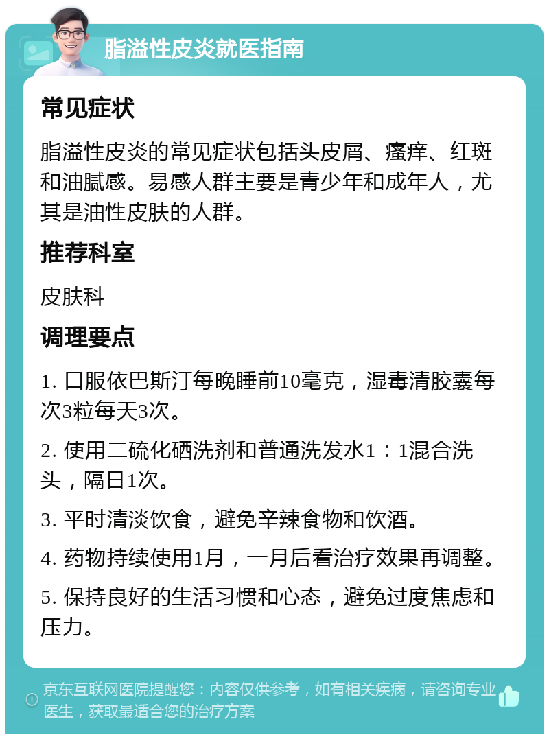 脂溢性皮炎就医指南 常见症状 脂溢性皮炎的常见症状包括头皮屑、瘙痒、红斑和油腻感。易感人群主要是青少年和成年人，尤其是油性皮肤的人群。 推荐科室 皮肤科 调理要点 1. 口服依巴斯汀每晚睡前10毫克，湿毒清胶囊每次3粒每天3次。 2. 使用二硫化硒洗剂和普通洗发水1：1混合洗头，隔日1次。 3. 平时清淡饮食，避免辛辣食物和饮酒。 4. 药物持续使用1月，一月后看治疗效果再调整。 5. 保持良好的生活习惯和心态，避免过度焦虑和压力。