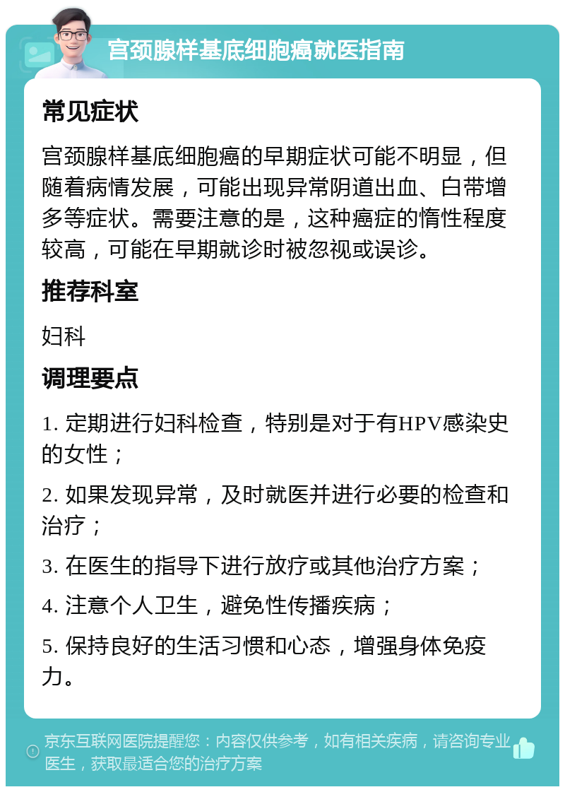 宫颈腺样基底细胞癌就医指南 常见症状 宫颈腺样基底细胞癌的早期症状可能不明显，但随着病情发展，可能出现异常阴道出血、白带增多等症状。需要注意的是，这种癌症的惰性程度较高，可能在早期就诊时被忽视或误诊。 推荐科室 妇科 调理要点 1. 定期进行妇科检查，特别是对于有HPV感染史的女性； 2. 如果发现异常，及时就医并进行必要的检查和治疗； 3. 在医生的指导下进行放疗或其他治疗方案； 4. 注意个人卫生，避免性传播疾病； 5. 保持良好的生活习惯和心态，增强身体免疫力。