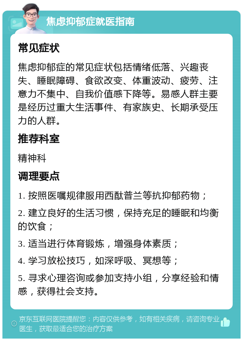 焦虑抑郁症就医指南 常见症状 焦虑抑郁症的常见症状包括情绪低落、兴趣丧失、睡眠障碍、食欲改变、体重波动、疲劳、注意力不集中、自我价值感下降等。易感人群主要是经历过重大生活事件、有家族史、长期承受压力的人群。 推荐科室 精神科 调理要点 1. 按照医嘱规律服用西酞普兰等抗抑郁药物； 2. 建立良好的生活习惯，保持充足的睡眠和均衡的饮食； 3. 适当进行体育锻炼，增强身体素质； 4. 学习放松技巧，如深呼吸、冥想等； 5. 寻求心理咨询或参加支持小组，分享经验和情感，获得社会支持。