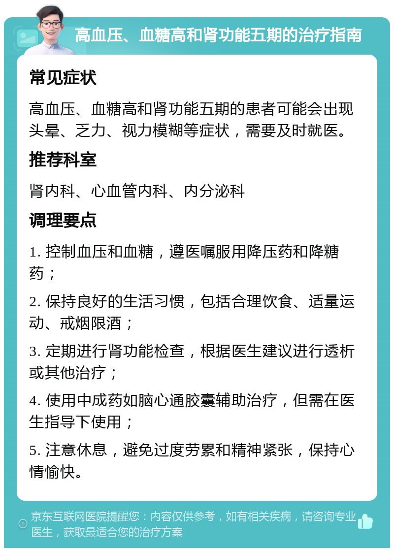 高血压、血糖高和肾功能五期的治疗指南 常见症状 高血压、血糖高和肾功能五期的患者可能会出现头晕、乏力、视力模糊等症状，需要及时就医。 推荐科室 肾内科、心血管内科、内分泌科 调理要点 1. 控制血压和血糖，遵医嘱服用降压药和降糖药； 2. 保持良好的生活习惯，包括合理饮食、适量运动、戒烟限酒； 3. 定期进行肾功能检查，根据医生建议进行透析或其他治疗； 4. 使用中成药如脑心通胶囊辅助治疗，但需在医生指导下使用； 5. 注意休息，避免过度劳累和精神紧张，保持心情愉快。