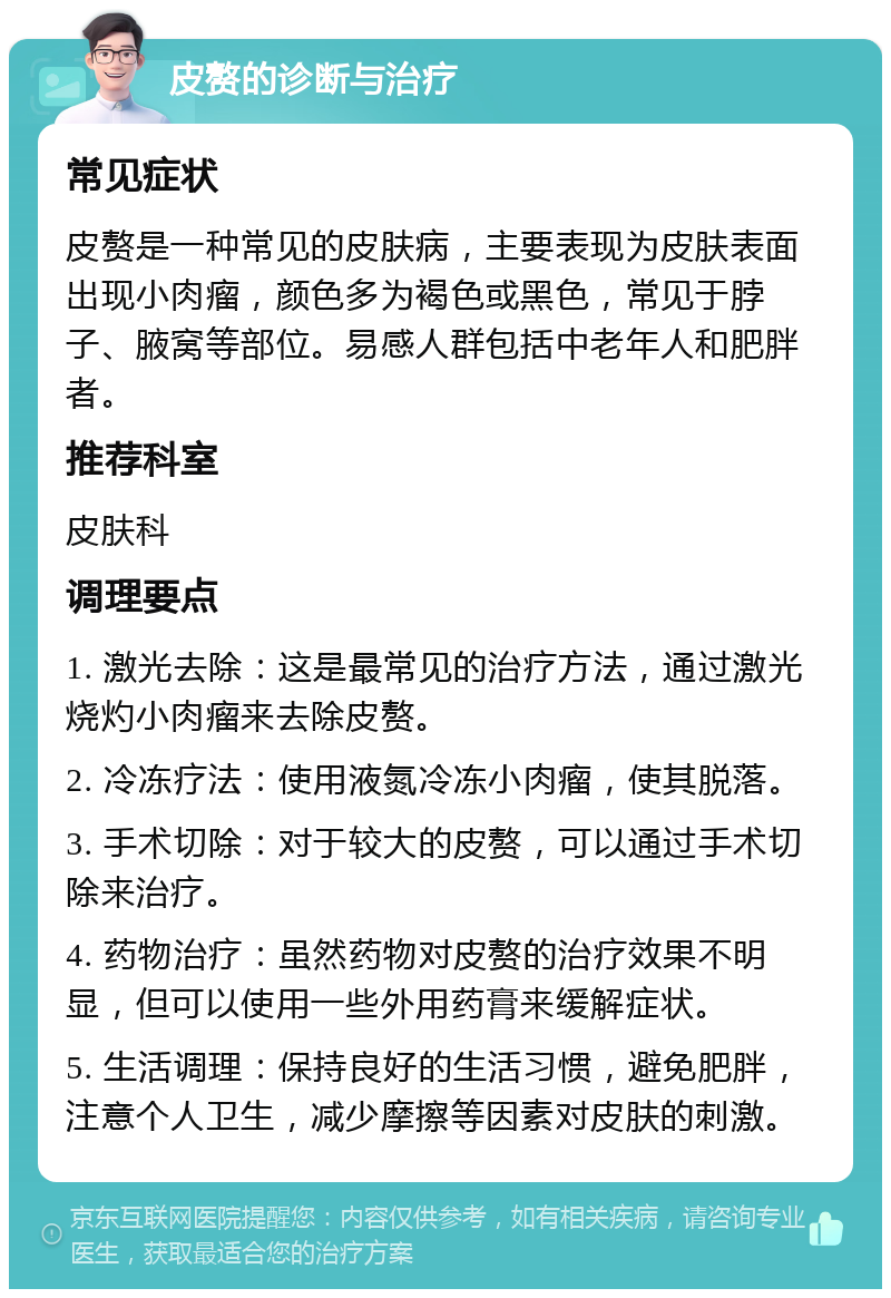 皮赘的诊断与治疗 常见症状 皮赘是一种常见的皮肤病，主要表现为皮肤表面出现小肉瘤，颜色多为褐色或黑色，常见于脖子、腋窝等部位。易感人群包括中老年人和肥胖者。 推荐科室 皮肤科 调理要点 1. 激光去除：这是最常见的治疗方法，通过激光烧灼小肉瘤来去除皮赘。 2. 冷冻疗法：使用液氮冷冻小肉瘤，使其脱落。 3. 手术切除：对于较大的皮赘，可以通过手术切除来治疗。 4. 药物治疗：虽然药物对皮赘的治疗效果不明显，但可以使用一些外用药膏来缓解症状。 5. 生活调理：保持良好的生活习惯，避免肥胖，注意个人卫生，减少摩擦等因素对皮肤的刺激。