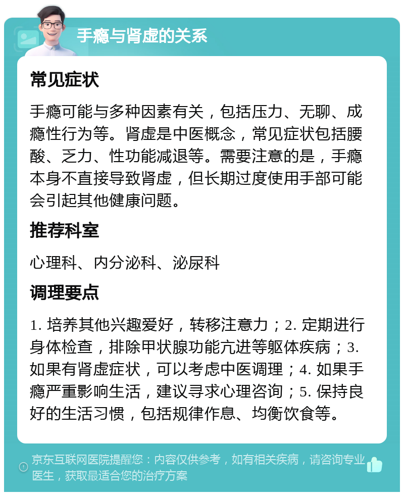 手瘾与肾虚的关系 常见症状 手瘾可能与多种因素有关，包括压力、无聊、成瘾性行为等。肾虚是中医概念，常见症状包括腰酸、乏力、性功能减退等。需要注意的是，手瘾本身不直接导致肾虚，但长期过度使用手部可能会引起其他健康问题。 推荐科室 心理科、内分泌科、泌尿科 调理要点 1. 培养其他兴趣爱好，转移注意力；2. 定期进行身体检查，排除甲状腺功能亢进等躯体疾病；3. 如果有肾虚症状，可以考虑中医调理；4. 如果手瘾严重影响生活，建议寻求心理咨询；5. 保持良好的生活习惯，包括规律作息、均衡饮食等。