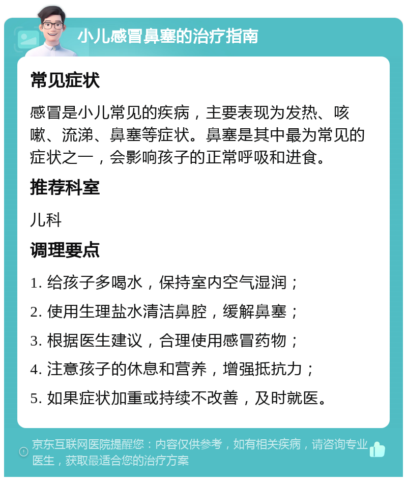 小儿感冒鼻塞的治疗指南 常见症状 感冒是小儿常见的疾病，主要表现为发热、咳嗽、流涕、鼻塞等症状。鼻塞是其中最为常见的症状之一，会影响孩子的正常呼吸和进食。 推荐科室 儿科 调理要点 1. 给孩子多喝水，保持室内空气湿润； 2. 使用生理盐水清洁鼻腔，缓解鼻塞； 3. 根据医生建议，合理使用感冒药物； 4. 注意孩子的休息和营养，增强抵抗力； 5. 如果症状加重或持续不改善，及时就医。