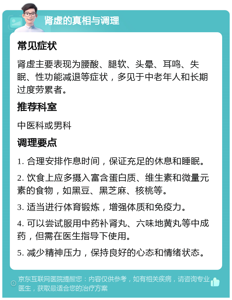 肾虚的真相与调理 常见症状 肾虚主要表现为腰酸、腿软、头晕、耳鸣、失眠、性功能减退等症状，多见于中老年人和长期过度劳累者。 推荐科室 中医科或男科 调理要点 1. 合理安排作息时间，保证充足的休息和睡眠。 2. 饮食上应多摄入富含蛋白质、维生素和微量元素的食物，如黑豆、黑芝麻、核桃等。 3. 适当进行体育锻炼，增强体质和免疫力。 4. 可以尝试服用中药补肾丸、六味地黄丸等中成药，但需在医生指导下使用。 5. 减少精神压力，保持良好的心态和情绪状态。