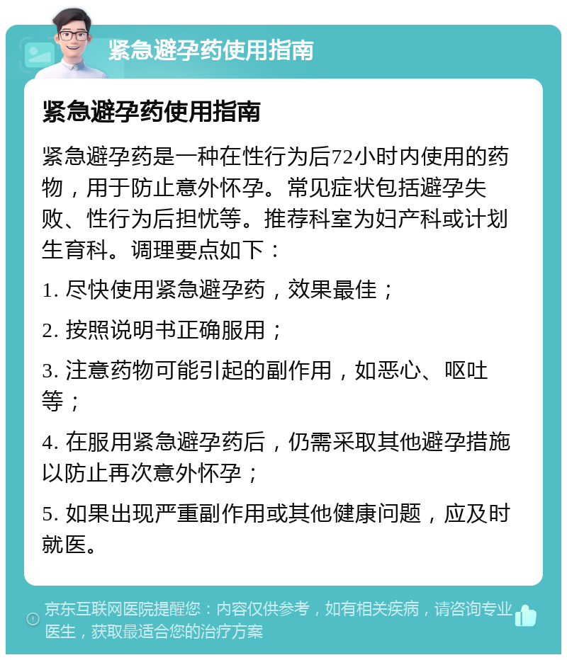 紧急避孕药使用指南 紧急避孕药使用指南 紧急避孕药是一种在性行为后72小时内使用的药物，用于防止意外怀孕。常见症状包括避孕失败、性行为后担忧等。推荐科室为妇产科或计划生育科。调理要点如下： 1. 尽快使用紧急避孕药，效果最佳； 2. 按照说明书正确服用； 3. 注意药物可能引起的副作用，如恶心、呕吐等； 4. 在服用紧急避孕药后，仍需采取其他避孕措施以防止再次意外怀孕； 5. 如果出现严重副作用或其他健康问题，应及时就医。