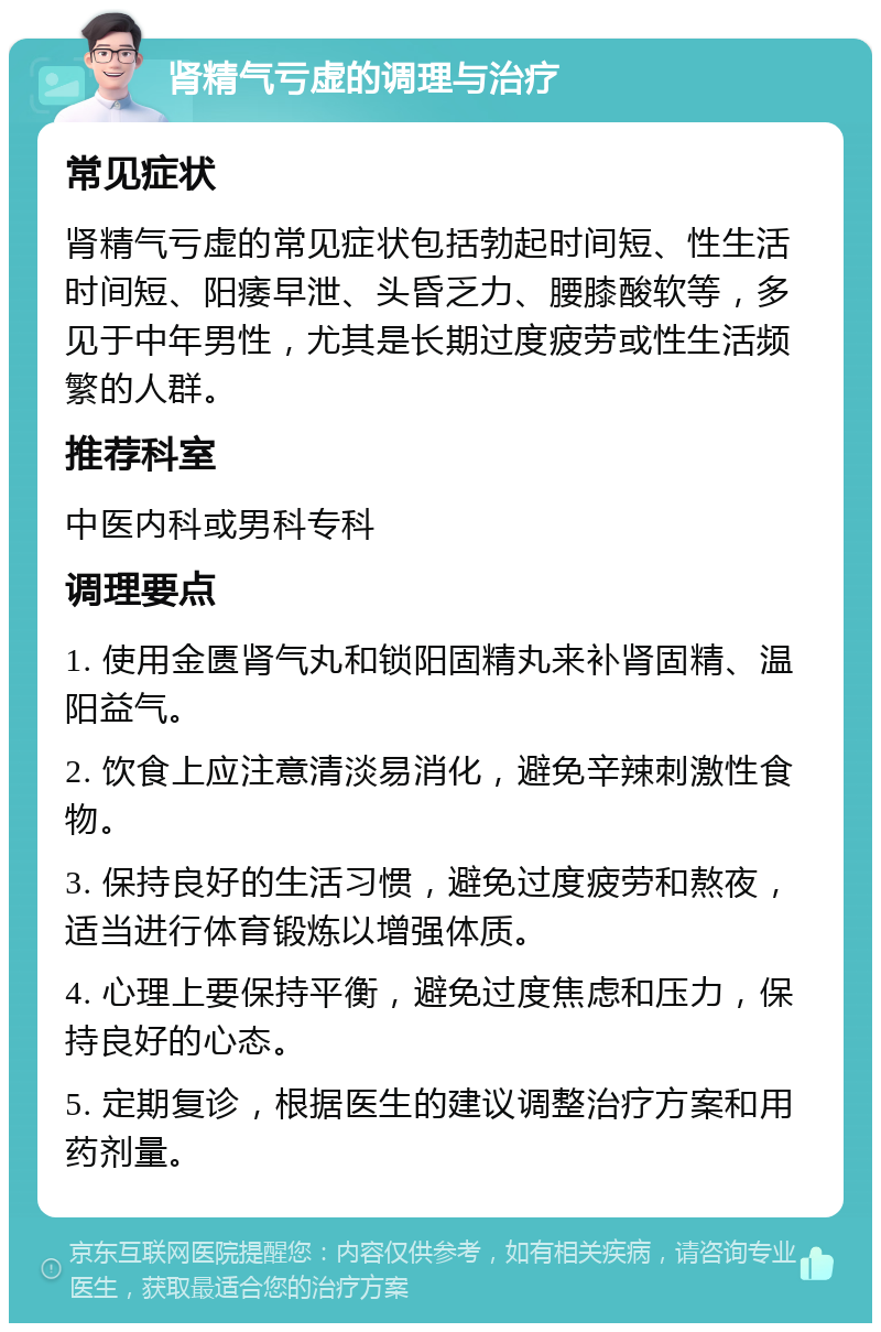 肾精气亏虚的调理与治疗 常见症状 肾精气亏虚的常见症状包括勃起时间短、性生活时间短、阳痿早泄、头昏乏力、腰膝酸软等，多见于中年男性，尤其是长期过度疲劳或性生活频繁的人群。 推荐科室 中医内科或男科专科 调理要点 1. 使用金匮肾气丸和锁阳固精丸来补肾固精、温阳益气。 2. 饮食上应注意清淡易消化，避免辛辣刺激性食物。 3. 保持良好的生活习惯，避免过度疲劳和熬夜，适当进行体育锻炼以增强体质。 4. 心理上要保持平衡，避免过度焦虑和压力，保持良好的心态。 5. 定期复诊，根据医生的建议调整治疗方案和用药剂量。