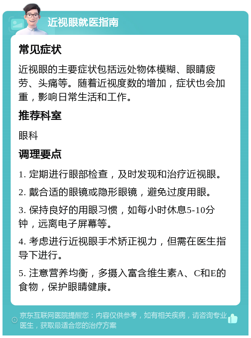 近视眼就医指南 常见症状 近视眼的主要症状包括远处物体模糊、眼睛疲劳、头痛等。随着近视度数的增加，症状也会加重，影响日常生活和工作。 推荐科室 眼科 调理要点 1. 定期进行眼部检查，及时发现和治疗近视眼。 2. 戴合适的眼镜或隐形眼镜，避免过度用眼。 3. 保持良好的用眼习惯，如每小时休息5-10分钟，远离电子屏幕等。 4. 考虑进行近视眼手术矫正视力，但需在医生指导下进行。 5. 注意营养均衡，多摄入富含维生素A、C和E的食物，保护眼睛健康。